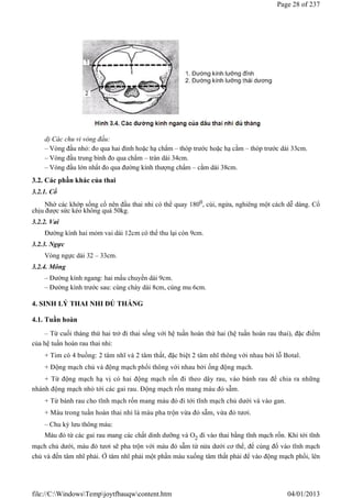 d) Các chu vi vòng đầu:
– Vòng đầu nhỏ: đo qua hai đỉnh hoặc hạ chẩm – thóp trước hoặc hạ cằm – thóp trước dài 33cm.
– Vòng đầu trung bình đo qua chẩm – trán dài 34cm.
– Vòng đầu lớn nhất đo qua đường kính thượng chẩm – cằm dài 38cm.
3.2. Các phần khác của thai
3.2.1. Cổ
Nhờ các khớp sống cổ nên đầu thai nhi có thể quay 1800, cúi, ngửa, nghiêng một cách dễ dàng. Cổ
chịu được sức kéo không quá 50kg.
3.2.2. Vai
Đường kính hai mỏm vai dài 12cm có thể thu lại còn 9cm.
3.2.3. Ngực
Vòng ngực dài 32 – 33cm.
3.2.4. Mông
– Đường kính ngang: hai mấu chuyển dài 9cm.
– Đường kính trước sau: cùng chày dài 8cm, cùng mu 6cm.
4. SINH LÝ THAI NHI ĐỦ THÁNG
4.1. Tuần hoàn
– Từ cuối tháng thứ hai trở đi thai sống với hệ tuần hoàn thứ hai (hệ tuần hoàn rau thai), đặc điểm
của hệ tuần hoàn rau thai nhi:
+ Tim có 4 buồng: 2 tâm nhĩ và 2 tâm thất, đặc biệt 2 tâm nhĩ thông với nhau bởi lỗ Botal.
+ Động mạch chủ và động mạch phổi thông với nhau bởi ống động mạch.
+ Từ động mạch hạ vị có hai động mạch rốn đi theo dây rau, vào bánh rau để chia ra những
nhánh động mạch nhỏ tới các gai rau. Động mạch rốn mang máu đỏ sẫm.
+ Từ bánh rau cho tĩnh mạch rốn mang máu đỏ đi tới tĩnh mạch chủ dưới và vào gan.
+ Máu trong tuần hoàn thai nhi là máu pha trộn vừa đỏ sẫm, vừa đỏ tươi.
– Chu kỳ lưu thông máu:
Máu đỏ từ các gai rau mang các chất dinh dưỡng và O2 đi vào thai bằng tĩnh mạch rốn. Khi tới tĩnh
mạch chủ dưới, máu đỏ tươi sẽ pha trộn với máu đỏ sẫm từ nửa dưới cơ thể, để cùng đổ vào tĩnh mạch
chủ và đến tâm nhĩ phải. Ở tâm nhĩ phải một phần máu xuống tâm thất phải để vào động mạch phổi, lên
Page 28 of 237
04/01/2013
file://C:WindowsTempjoytfbauqwcontent.htm
 