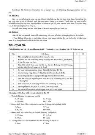 thai nhi có thể chết trước.Nhưng thai nhi sử dụng ít oxy, nên khả năng chịu ngạt của thai nhi khá
cao.
4.3. Tiêu hoá
Khi còn trong buồng tử cung của mẹ, bộ máy tiêu hoá của thai nhi chưa hoạt động. Trong ống tiêu
hoá có ít phân su, đó là chất dịch sánh đặc, màu xanh, không có vi khuẩn. Thành phần của phân su gồm
chất nhầy của niêm mạc ruột, dạ dày tiết ra, chất mật do gan tiết, một ít thành phần nước ối do thai uống
vào, tế bào của ống tiêu hoá bong ra.
Các chất dinh dưỡng thai nhi nhận được là do máu mẹ truyền qua bánh rau.
4.4. Bài tiết
– Da bắt đầu bài tiết chất nhờn, chất bã từ tháng thứ năm, biểu hiện ở lớp gây phủ trên da thai nhi.
– Thận đã hoạt động nên có nước tiểu ở trong bàng quang và thai đái vào buồng ối. Vì vậy trong
nước ối có một phần nước tiểu do thai nhi bài tiết ra.
TỰ LƯỢNG GIÁ
Phân biệt đúng, sai các câu sau bằng cách tích () vào cột A cho câu đúng, vào cột B cho câu sai
Chọn câu trả lời đúng nhất cho các câu từ 11 đến 18
11. Thai nhi đủ tháng có tuổi trung bình là:
A. 38 tuần. C. 40 tuần.
B. 39 tuần. D. 42 tuần.
12. Đường kính dưới chẩm – thóp trước cua thai đủ tháng thường có độ dài là:
A. 8cm. C. 9cm.
B. 8,5cm. D. 9,5cm.
13. Đường kính trên chẩm cằm của thai nhi đủ tháng có độ dài là:
A. 13,5cm. C. 12,5cm.
B. 13cm. D. 12cm.
14. Đường kính dưới cằm thóp trước của thai đủ tháng có độ dài là:
A. 8cm. C. 9cm
Câu Nội dung A B
1 Máu trong hệ tuần hoàn thai nhi là máu pha trộn.
2
Khi thai nhi còn nằm trong buồng tử cung, thai đào thải CO2 và nhận O2
từ các phế nang của phổi.
3
Đặc điểm sinh lý tuần hoàn rau thai của thai nhi đủ tháng: tim có 4 buồng,
hai tâm nhĩ thông với nhau bởi lỗ Botal.
4 Bộ phận sinh dục của thai nhi đủ tháng đã phát triển đầy đủ.
5 Các xương của vùng đỉnh sọ có thể chồng lên nhau khi chuyển dạ đẻ.
6 Các đường khớp dọc và ngang của đầu gặp nhau tạo thành các thóp.
7
Thai nhi sống với hệ thống tuần hoàn thứ 2 từ cuối tháng thứ 2 của thời
kỳ thai nghén.
8 Tiểu tuần hoàn đã hoạt động khi thai còn nằm trong tử cung.
9 Thành phần làm cho phân su có màu xanh là dịch mật.
10 Da thai nhi tiết ra chất nhờn từ tháng thứ 3 của thời kỳ thai nghén.
Page 30 of 237
04/01/2013
file://C:WindowsTempjoytfbauqwcontent.htm
 