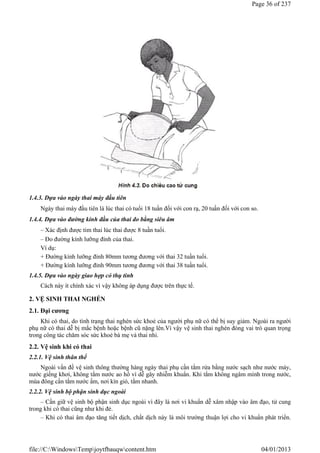 1.4.3. Dựa vào ngày thai máy đầu tiên
Ngày thai máy đầu tiên là lúc thai có tuổi 18 tuần đối với con rạ, 20 tuần đối với con so.
1.4.4. Dựa vào đường kính đầu của thai đo bằng siêu âm
– Xác định được tim thai lúc thai được 8 tuần tuổi.
– Đo đường kính lưỡng đỉnh của thai.
Ví dụ:
+ Đường kính lưỡng đỉnh 80mm tương đương với thai 32 tuần tuổi.
+ Đường kính lưỡng đỉnh 90mm tương đương với thai 38 tuần tuổi.
1.4.5. Dựa vào ngày giao hợp có thụ tinh
Cách này ít chính xác vì vậy không áp dụng được trên thực tế.
2. VỆ SINH THAI NGHÉN
2.1. Đại cương
Khi có thai, do tình trạng thai nghén sức khoẻ của người phụ nữ có thể bị suy giảm. Ngoài ra người
phụ nữ có thai dễ bị mắc bệnh hoặc bệnh cũ nặng lên.Vì vậy vệ sinh thai nghén đóng vai trò quan trọng
trong công tác chăm sóc sức khoẻ bà mẹ và thai nhi.
2.2. Vệ sinh khi có thai
2.2.1. Vệ sinh thân thể
Ngoài vấn đề vệ sinh thông thường hàng ngày thai phụ cần tắm rửa bằng nước sạch như nước máy,
nước giếng khơi, không tắm nước ao hồ vì dễ gây nhiễm khuẩn. Khi tắm không ngâm mình trong nước,
mùa đông cần tắm nước ấm, nơi kín gió, tắm nhanh.
2.2.2. Vệ sinh bộ phận sinh dục ngoài
– Cần giữ vệ sinh bộ phận sinh dục ngoài vì đây là nơi vi khuẩn dễ xâm nhập vào âm đạo, tử cung
trong khi có thai cũng như khi đẻ.
– Khi có thai âm đạo tăng tiết dịch, chất dịch này là môi trường thuận lợi cho vi khuẩn phát triển.
Page 36 of 237
04/01/2013
file://C:WindowsTempjoytfbauqwcontent.htm
 