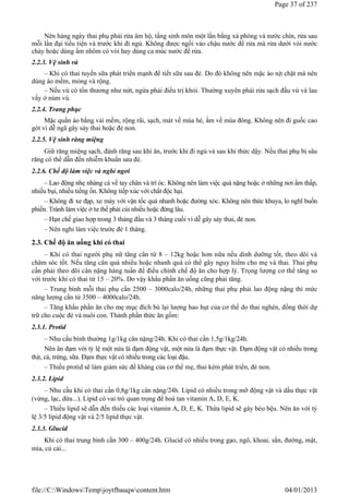 Nên hàng ngày thai phụ phải rửa âm hộ, tầng sinh môn một lần bằng xà phòng và nước chín, rửa sau
mỗi lần đại tiểu tiện và trước khi đi ngủ. Không được ngồi vào chậu nước để rửa mà rửa dưới vòi nước
chảy hoặc dùng ấm nhôm có vòi hay dùng ca múc nước để rửa.
2.2.3. Vệ sinh vú
– Khi có thai tuyến sữa phát triển mạnh để tiết sữa sau đẻ. Do đó không nên mặc áo nịt chặt mà nên
dùng áo mềm, mỏng và rộng.
– Nếu vú có tổn thương như nứt, ngứa phải điều trị khỏi. Thường xuyên phải rửa sạch đầu vú và lau
vẩy ở núm vú.
2.2.4. Trang phục
Mặc quần áo bằng vải mềm, rộng rãi, sạch, mát về mùa hè, ấm về mùa đông. Không nên đi guốc cao
gót vì dễ ngã gây sảy thai hoặc đẻ non.
2.2.5. Vệ sinh răng miệng
Giữ răng miệng sạch, đánh răng sau khi ăn, trước khi đi ngủ và sau khi thức dậy. Nếu thai phụ bị sâu
răng có thể dẫn đến nhiễm khuẩn sau đẻ.
2.2.6. Chế độ làm việc và nghỉ ngơi
– Lao động nhẹ nhàng cả về tay chân và trí óc. Không nên làm việc quá nặng hoặc ở những nơi ẩm thấp,
nhiều bụi, nhiều tiếng ồn. Không tiếp xúc với chất độc hại.
– Không đi xe đạp, xe máy với vận tốc quá nhanh hoặc đường xóc. Không nên thức khuya, lo nghĩ buồn
phiền. Tránh làm việc ở tư thế phải cúi nhiều hoặc đứng lâu.
– Hạn chế giao hợp trong 3 tháng đầu và 3 tháng cuối vì dễ gây sảy thai, đẻ non.
– Nên nghỉ làm việc trước đẻ 1 tháng.
2.3. Chế độ ăn uống khi có thai
– Khi có thai người phụ nữ tăng cân từ 8 – 12kg hoặc hơn nữa nếu dinh dưỡng tốt, theo dõi và
chăm sóc tốt. Nếu tăng cân quá nhiều hoặc nhanh quá có thể gây nguy hiểm cho mẹ và thai. Thai phụ
cần phải theo dõi cân nặng hàng tuần để điều chỉnh chế độ ăn cho hợp lý. Trọng lượng cơ thể tăng so
với trước khi có thai từ 15 – 20%. Do vậy khẩu phần ăn uống cũng phải tăng.
– Trung bình mỗi thai phụ cần 2500 – 3000calo/24h, những thai phụ phải lao động nặng thì mức
năng lượng cần từ 3500 – 4000calo/24h.
– Tăng khẩu phần ăn cho mẹ mục đích bù lại lượng hao hụt của cơ thể do thai nghén, đồng thời dự
trữ cho cuộc đẻ và nuôi con. Thành phần thức ăn gồm:
2.3.1. Protid
– Nhu cầu bình thường 1g/1kg cân nặng/24h. Khi có thai cần 1,5g/1kg/24h.
Nên ăn đạm với tỷ lệ một nửa là đạm động vật, một nửa là đạm thực vật. Đạm động vật có nhiều trong
thịt, cá, trứng, sữa. Đạm thực vật có nhiều trong các loại đậu.
– Thiếu protid sẽ làm giảm sức đề kháng của cơ thể mẹ, thai kém phát triển, đẻ non.
2.3.2. Lipid
– Nhu cầu khi có thai cần 0,8g/1kg cân nặng/24h. Lipid có nhiều trong mỡ động vật và dầu thực vật
(vừng, lạc, dừa...). Lipid có vai trò quan trọng để hoà tan vitamin A, D, E, K.
– Thiếu lipid sẽ dẫn đến thiếu các loại vitamin A, D, E, K. Thừa lipid sẽ gây béo bệu. Nên ăn với tỷ
lệ 3/5 lipid động vật và 2/5 lipid thực vật.
2.3.3. Glucid
Khi có thai trung bình cần 300 – 400g/24h. Glucid có nhiều trong gạo, ngô, khoai, sắn, đường, mật,
mía, củ cải...
Page 37 of 237
04/01/2013
file://C:WindowsTempjoytfbauqwcontent.htm
 