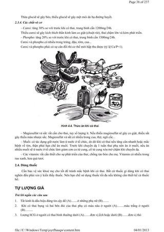 Thừa glucid sẽ gây béo, thiếu glucid sẽ gây mệt mỏi do hạ đường huyết.
2.3.4. Các chất vô cơ
– Canxi: tăng 30% so với trước khi có thai, trung bình cần 1200mg/24h.
Thiếu canxi sẽ gây kích thích thần kinh làm co giật (chuột rút), thai chậm lớn và kém phát triển.
– Phospho: tăng 20% so với trước khi có thai, trung bình cần 1500mg/24h.
Canxi và phospho có nhiều trong trứng, đậu, tôm, cua...
Canxi và phospho phải có sự cân đối thì cơ thể mới hấp thu được (tỷ lệ Ca/P=1).
– Magiesulfat và sắt: rất cần cho thai, tuy số lượng ít. Nếu thiếu magiesulfat sẽ gây co giật, thiếu sắt
gây thiếu máu nhược sắc. Magiesulfat và sắt có nhiều trong cua, thịt, ngũ cốc...
– Muối: có tác dụng giữ nước làm ứ nước ở tổ chức, do đó khi có thai nếu tăng cân nhanh hoặc mắc
bệnh về tim, thận phải hạn chế ăn muối. Trước khi chuyển dạ 1 tuần thai phụ nên ăn ít muối, nếu ăn
nhiều muối sẽ ứ nước ở tổ chức làm giảm cơn co tử cung, cổ tử cung xóa mở chậm khi chuyển dạ.
– Các vitamin: rất cần thiết cho sự phát triển của thai, chống táo bón cho mẹ. Vitamin có nhiều trong
rau xanh, hoa quả tươi.
2.4. Dùng thuốc
Cần bảo vệ sức khoẻ mẹ cho tốt để tránh mắc bệnh khi có thai. Bất cứ thuốc gì dùng khi có thai
nghén đều phải xin ý kiến thầy thuốc. Nên hạn chế sử dụng thuốc tối đa nếu không cần thiết kể cả thuốc
bổ.
TỰ LƯỢNG GIÁ
Trả lời ngắn các câu sau
1. Tắt kinh là dấu hiệu đáng tin cậy để (A)........ở những phụ nữ (B)........
2. Khi có thai bụng và hai bên đùi của thai phụ có màu nâu ở người (A).........màu trắng ở người
(B)..........
3. Lượng hCG ở người có thai bình thường dưới (A)........đơn vị ếch hoặc dưới (B)........đơn vị thỏ
Page 38 of 237
04/01/2013
file://C:WindowsTempjoytfbauqwcontent.htm
 