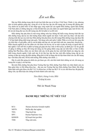 Đào tạo Điều dưỡng trung cấp là một loại hình đào tạo có từ lâu ở Việt Nam. Chính vì vậy, phương
tiện và kinh nghiệm giảng dạy, trong đó có tài liệu học tập cho đối tượng này là tương đối phong phú.
Tuy nhiên do sự phát triển và hội nhập ngày càng mạnh mẽ của ngành Điều dưỡng, người điều dưỡng
Việt Nam phải có những năng lực cơ bản để đảm bảo yêu cầu chăm sóc người bệnh ngày một tốt hơn. Do
đó mà nội dung đào tạo cho đối tượng này đòi hỏi phải có sự đổi mới.
Điều dưỡng Sản phụ khoa là một trong những môn học không thể thiếu trong chương trình đào tạo
điều dưỡng trung cấp tại các nhà trường thuộc nhóm ngành sức khoẻ. Cuốn sách này được viết dựa trên
chương trình đào tạo của môn học Điều dưỡng Sản phụ khoa cho đối tượng Điều dưỡng trung cấp được Bộ
Y tế ban hành thống nhất trong toàn quốc. Nội dung cuốn sách gồm 2 phần: Phần cơ sở là các bài cung cấp
các kiến thức về giải phẫu, sinh lý của bộ phận sinh dục nữ, các quá trình sinh sản, mang thai, chuyển dạ,...
Phần chuyên ngành là các bài chăm sóc sức khoẻ cho bà mẹ, trẻ sơ sinh và phụ nữ trong và ngoài thời kỳ
thai nghén. Cuối mỗi bài có phần tự lượng giá giúp cho học sinh có thể tự học, tự đánh giá. Các tác giả đã
cố gắng có những sự thay đổi trong nội dung các bài giảng nhằm cung cấp các kiến thức cơ bản về điều
dưỡng Sản Phụ khoa, chăm sóc sức khoẻ sinh sản, từ đó giúp cho học sinh hình thành các năng lực cần
thiết trong chuyên ngành. Cuốn sách này là tài liệu học tập cho học sinh điều dưỡng trung cấp tại các
trường có đào tạo trung cấp điều dưỡng, đồng thời có thể sử dụng như tài liệu tham khảo cho các đối tượng
học viên khác (Hộ sinh, Nữ hộ sinh trưởng, Điều dưỡng viên chính...).
Đây là cuốn Bài giảng do nhiều tác giả tham gia viết, nên khó tránh khỏi những sai sót, rất mong sự
lượng thứ và góp ý của bạn đọc.
Bộ môn Điều dưỡng Sản phụ khoa Trường Đại học Điều dưỡng Nam Định xin chân thành cảm ơn
Ban giám hiệu và Hội đồng khoa học – đào tạo của Trường Đại học Điều dưỡng Nam Định, Hội đồng
thẩm định sách giáo khoa của Bộ Y tế, Vụ Khoa học và Đào tạo Bộ Y tế và các nhà khoa học đã giúp đỡ,
động viên, tạo điều kiện cho chúng tôi hoàn thành cuốn sách này.
DANH MỤC NHỮNG TỪ VIẾT TẮT
hCG : Human chorionic Gonado trophin
NĐTN: Nhiễm độc thai nghén.
THA: Tăng huyết áp.
HPV : Human Papiloma virus.
KHHGĐ: Kế hoạch hoá gia đình.
TSM: Tầng sinh môn.
Page 4 of 237
04/01/2013
file://C:WindowsTempjoytfbauqwcontent.htm
 