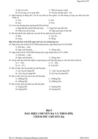 A. Hai vú to lên. C. Thân tử cung to, mềm.
B. Cổ tử cung, eo tử cung mềm. D. Âm hộ, âm đạo mềm – tím.
31. Bình thường từ tháng thứ 2 trở đi của thời kỳ thai nghén, cứ mỗi tháng tử cung cao thêm lên trên
khớp vệ:
A. 2cm. C. 6cm.
B. 4cm. D. 8cm.
32. Cơ sở nào thường được áp dụng để tính tuổi thai:
A. Ngày đầu tiên của kỳ kinh cuối cùng. C. Ngày thai máy đầu tiên.
B. Chiều cao của tử cung. D. Ngày giao hợp có thụ tinh.
33. Khi thai đã đủ tuổi, phần nào của thai dễ xác định hơn khi sờ nắn.
A. Đầu. C. Các chi.
B. Lưng. D. Mông.
Hãy tính tuổi thai và dự kiến ngày sinh cho các trường hợp sau
34. Ngày kinh cuối cùng là 01/01/2006 (dương lịch), ngày khám thai là 01/03/2006.
A. Tuổi thai.....tuần.
B. Ngày sinh dự đoán...... C. Tháng sinh.....
35. Ngày kinh cuối là 18/02/2006 (dương lịch), ngày khám thai là 25/11/2006:
A. Tuổi thai..... tuần.
B. Ngày sinh dự đoán..... C. Tháng sinh.....
36. Trong suốt quá trình thai nghén, trọng lượng cơ thể thai phụ tăng so với trước khi có thai là:
A. 5 – 10% C. 15 – 20%
B. 10 – 15% D. Trên 20%
37. Khi có thai, nhu cầu protid của mỗi thai phụ:
A. 1g/1 kg cân nặng/24h C. 1,5g/1 kg cân nặng/24h
B. 1,2g/1 kg cân nặng/24h D. 2g/1 kg cân nặng/24h
38. Khi có thai, nhu cầu canxi cho mỗi thai phụ:
A. 1000mg/24h. C. 1500mg/24h.
B. 1200mg/24h. D. 2000mg/24h.
39. Khi có thai, nhu cầu lipid của mỗi thai phụ:
A. 0,2g/kg/24h. C. 0,6g/kg/24h.
B. 0,4g/kg/24h. D. 0,8g/kg/24h.
Bài 5
DẤU HIỆU CHUYỂN DẠ VÀ THEO DÕI,
CHĂM SÓC CHUYỂN DẠ
Page 40 of 237
04/01/2013
file://C:WindowsTempjoytfbauqwcontent.htm
 