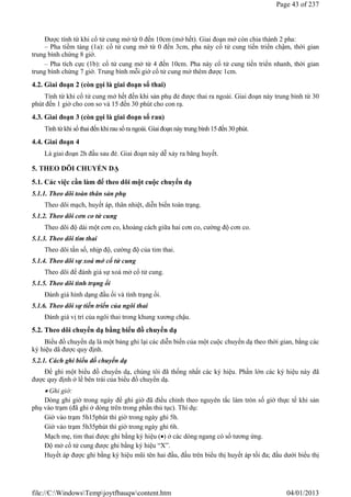 Được tính từ khi cổ tử cung mở từ 0 đến 10cm (mở hết). Giai đoạn mở còn chia thành 2 pha:
– Pha tiềm tàng (1a): cổ tử cung mở từ 0 đến 3cm, pha này cổ tử cung tiến triển chậm, thời gian
trung bình chừng 8 giờ.
– Pha tích cực (1b): cổ tử cung mở từ 4 đến 10cm. Pha này cổ tử cung tiến triển nhanh, thời gian
trung bình chừng 7 giờ. Trung bình mỗi giờ cổ tử cung mở thêm được 1cm.
4.2. Giai đoạn 2 (còn gọi là giai đoạn sổ thai)
Tính từ khi cổ tử cung mở hết đến khi sản phụ đẻ được thai ra ngoài. Giai đoạn này trung bình từ 30
phút đến 1 giờ cho con so và 15 đến 30 phút cho con rạ.
4.3. Giai đoạn 3 (còn gọi là giai đoạn sổ rau)
Tính từ khi sổ thai đến khi rau sổra ngoài. Giai đoạn này trung bình15 đến 30 phút.
4.4. Giai đoạn 4
Là giai đoạn 2h đầu sau đẻ. Giai đoạn này dễ xảy ra băng huyết.
5. THEO DÕI CHUYỂN DẠ
5.1. Các việc cần làm để theo dõi một cuộc chuyển dạ
5.1.1. Theo dõi toàn thân sản phụ
Theo dõi mạch, huyết áp, thân nhiệt, diễn biến toàn trạng.
5.1.2. Theo dõi cơn co tử cung
Theo dõi độ dài một cơn co, khoảng cách giữa hai cơn co, cường độ cơn co.
5.1.3. Theo dõi tim thai
Theo dõi tần số, nhịp độ, cường độ của tim thai.
5.1.4. Theo dõi sự xoá mở cổ tử cung
Theo dõi để đánh giá sự xoá mở cổ tử cung.
5.1.5. Theo dõi tình trạng ối
Đánh giá hình dạng đầu ối và tình trạng ối.
5.1.6. Theo dõi sự tiến triển của ngôi thai
Đánh giá vị trí của ngôi thai trong khung xương chậu.
5.2. Theo dõi chuyển dạ bằng biểu đồ chuyển dạ
Biểu đồ chuyển dạ là một bảng ghi lại các diễn biến của một cuộc chuyển dạ theo thời gian, bằng các
ký hiệu dã được quy định.
5.2.1. Cách ghi biểu đồ chuyển dạ
Để ghi một biểu đồ chuyển dạ, chúng tôi đã thống nhất các ký hiệu. Phần lớn các ký hiệu này đã
được quy định ở lề bên trái của biểu đồ chuyển dạ.
 Ghi giờ:
Dòng ghi giờ trong ngày để ghi giờ đã điều chỉnh theo nguyên tắc làm tròn số giờ thực tế khi sản
phụ vào trạm (đã ghi ở dòng trên trong phần thủ tục). Thí dụ:
Giờ vào trạm 5h15phút thì giờ trong ngày ghi 5h.
Giờ vào trạm 5h35phút thì giờ trong ngày ghi 6h.
Mạch mẹ, tim thai được ghi bằng ký hiệu () ở các dòng ngang có số tương ứng.
Độ mở cổ tử cung được ghi bằng ký hiệu “X”.
Huyết áp được ghi bằng ký hiệu mũi tên hai đầu, đầu trên biểu thị huyết áp tối đa; đầu dưới biểu thị
Page 43 of 237
04/01/2013
file://C:WindowsTempjoytfbauqwcontent.htm
 