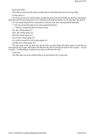huyết áp tối thiểu.
Tiến triển của ngôi thai (độ xuống của đầu) được ký hiệu bằng hình tròn (O) với quy định:
 Chồng khớp sọ:
Chỉ số này nói lên mức độ uốn khuôn của đầu thai để thu nhỏ thể tích đầu cho dễ đi qua tiểu khung,
đồng thời cho biết tiên lượng ngôi có lọt, xuống được dễ dàng hay không. Các ký hiệu được quy định là:
“O” khi đường khớp giữa hai xương đỉnh của thai hơi cách nhau, đường khớp dễ nhận thấy.
“+” Khi hai xương đỉnh giáp sát vào nhau, phát hiện khó hơn.
“++” Khi hai xương đỉnh chờm lên nhau rõ ràng.
Cao: ghi ở dòng ngang số 5.
Chúc: ghi ở dòng ngang số 4.
Chặt: ghi ở dòng ngang số 3.
Lọt cao: ghi ở dòng ngang số 2.
Lọt vừa (hay trung bình): ghi ở dòng ngang số 1.
Lọt thấp: ghi ở dòng ngang số 0.
Trên lâm sàng có thể xác định mức độ tiến triển của ngôi, bằng cách khám ngoài với một bàn tay
năm ngón để tuỳ số ngón chạm được trên đầu thai nhi, tính ra mức độ của ngôi là cao (5 ngón) ... lọt cao
(2 ngón)... lọt thấp (không có ngón tay nào chạm vào đầu thai nhi nữa).
 Nhiệt độ:
Ghi thân nhiệt của bà mẹ (4h/lần) bằng số đo qua nhiệt kế lấy ở trong nách.
Page 44 of 237
04/01/2013
file://C:WindowsTempjoytfbauqwcontent.htm
 