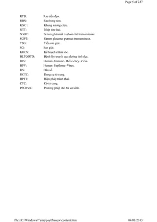 RTĐ: Rau tiền đạo.
RBN: Rau bong non.
KXC : Khung xương chậu.
NTT: Nhịp tim thai.
SGOT: Serum glutamat oxaloaxetat transaminase.
SGPT: Serum glutamat pyruvat transaminase.
TSG: Tiền sản giật.
SG: Sản giật.
KHCS: Kế hoạch chăm sóc.
BLTQĐTD: Bệnh lây truyền qua đường tình dục.
HIV: Human–Immuno–Deficiency–Virus.
HPV: Human–Papiloma–Virus.
DS: Dân số.
DCTC: Dụng cụ tử cung.
BPTT: Biện pháp tránh thai.
CTC: Cổ tử cung.
PPCBVK: Phương pháp cho bú vô kinh.
Page 5 of 237
04/01/2013
file://C:WindowsTempjoytfbauqwcontent.htm
 