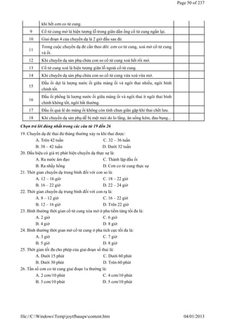 Chọn trả lời đúng nhất trong các câu từ 19 đến 26
19. Chuyển dạ đẻ thai đủ tháng thường xảy ra khi thai được:
A. Trên 42 tuần C. 32 – 36 tuần
B. 38 – 42 tuần D. Dưới 32 tuần
20. Dấu hiệu có giá trị phát hiện chuyển dạ thực sự là:
A. Ra nước âm đạo C. Thành lập đầu ối
B. Ra nhầy hồng D. Cơn co tử cung thực sự
21. Thời gian chuyển dạ trung bình đối với con so là:
A. 12 – 16 giờ C. 18 – 22 giờ
B. 16 – 22 giờ D. 22 – 24 giờ
22. Thời gian chuyển dạ trung bình đối với con rạ là:
A. 8 – 12 giờ C. 16 – 22 giờ
B. 12 – 16 giờ D. Trên 22 giờ
23. Bình thường thời gian cổ tử cung xóa mở ở pha tiềm tàng tối đa là:
A. 2 giờ C. 6 giờ
B. 4 giờ D. 8 giờ
24. Bình thường thời gian mở cổ tử cung ở pha tích cực tối đa là:
A. 3 giờ C. 7 giờ
B. 5 giờ D. 8 giờ
25. Thời gian tối đa cho phép của giai đoạn sổ thai là:
A. Dưới 15 phút C. Dưới 60 phút
B. Dưới 30 phút D. Trên 60 phút
26. Tần số cơn co tử cung giai đoạn 1a thường là:
A. 2 cơn/10 phút C. 4 cơn/10 phút
B. 3 cơn/10 phút D. 5 cơn/10 phút
khi hết cơn co tử cung.
9 Cổ tử cung mở là hiện tượng lỗ trong giãn dần ống cổ tử cung ngắn lại.
10 Giai đoạn 4 của chuyển dạ là 2 giờ đầu sau đẻ.
11
Trong cuộc chuyển dạ đẻ cần theo dõi: cơn co tử cung, xoá mở cổ tử cung
và ối.
12 Khi chuyển dạ sản phụ chửa con so cổ tử cung xoá hết rồi mở.
13 Cổ tử cung xoá là hiện tượng giãn lỗ ngoài cổ tử cung.
14 Khi chuyển dạ sản phụ chửa con so cổ tử cung vừa xoá vừa mở.
15
Đầu ối dẹt là lượng nước ối giữa màng ối và ngôi thai nhiều, ngôi bình
chỉnh tốt.
16
Đầu ối phồng là lượng nước ối giữa màng ối và ngôi thai ít ngôi thai bình
chỉnh không tốt, ngôi bất thường.
17 Đầu ối quả lê do màng ối không còn tính chun giãn gặp khi thai chết lưu.
18 Khi chuyển dạ sản phụ dễ bị mệt mỏi do lo lắng, ăn uống kém, đau bụng...
Page 50 of 237
04/01/2013
file://C:WindowsTempjoytfbauqwcontent.htm
 