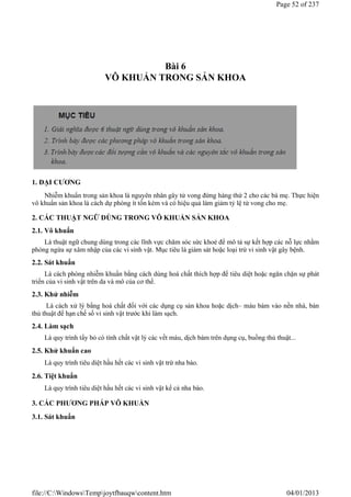 Bài 6
VÔ KHUẨN TRONG SẢN KHOA
1. ĐẠI CƯƠNG
Nhiễm khuẩn trong sản khoa là nguyên nhân gây tử vong đứng hàng thứ 2 cho các bà mẹ. Thực hiện
vô khuẩn sản khoa là cách dự phòng ít tốn kém và có hiệu quả làm giảm tỷ lệ tử vong cho mẹ.
2. CÁC THUẬT NGỮ DÙNG TRONG VÔ KHUẨN SẢN KHOA
2.1. Vô khuẩn
Là thuật ngữ chung dùng trong các lĩnh vực chăm sóc sức khoẻ để mô tả sự kết hợp các nỗ lực nhằm
phòng ngừa sự xâm nhập của các vi sinh vật. Mục tiêu là giám sát hoặc loại trừ vi sinh vật gây bệnh.
2.2. Sát khuẩn
Là cách phòng nhiễm khuẩn bằng cách dùng hoá chất thích hợp để tiêu diệt hoặc ngăn chặn sự phát
triển của vi sinh vật trên da và mô của cơ thể.
2.3. Khử nhiễm
Là cách xử lý bằng hoá chất đối với các dụng cụ sản khoa hoặc dịch– máu bám vào nền nhà, bàn
thủ thuật để hạn chế số vi sinh vật trước khi làm sạch.
2.4. Làm sạch
Là quy trình tẩy bỏ có tính chất vật lý các vết máu, dịch bám trên dụng cụ, buồng thủ thuật...
2.5. Khử khuẩn cao
Là quy trình tiêu diệt hầu hết các vi sinh vật trừ nha bào.
2.6. Tiệt khuẩn
Là quy trình tiêu diệt hầu hết các vi sinh vật kể cả nha bào.
3. CÁC PHƯƠNG PHÁP VÔ KHUẨN
3.1. Sát khuẩn
Page 52 of 237
04/01/2013
file://C:WindowsTempjoytfbauqwcontent.htm
 