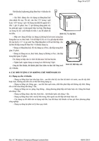 4. CÁC ĐỐI TƯỢNG CẦN KHỐNG CHẾ NHIỄM KHUẨN
4.1. Dụng cụ cần vô khuẩn
– Dụng cụ bằng kim loại như kẹp, kéo... sau khi chải kỹ các khe kẽ dưới vòi nước, sau đó sấy khô
hoặc luộc. Không nên đốt cồn có thể làm hỏng dụng cụ.
– Dụng cụ bằng vải, bông, gạc... sau khi làm sạch máu, chất bẩn phải hấp ướt không sấy khô. Băng
rốn có thể mua đóng sẵn dùng 1 lần.
– Dụng cụ bằng cao su: găng, ống thông... dùng phương pháp hấp ướt hoặc luộc sôi. Găng thủ thuật
nên dùng 1 lần.
– Dụng cụ bằng nhựa: dây hút, bơm hút... tiệt khuẩn lạnh, nên dùng 1 lần.
– Dụng cụ bằng thuỷ tinh: rửa kỹ bên trong, bên ngoài sau đó hấp ướt hoặc luộc sôi.
– Các dụng cụ tốt nhất nên sử dụng một lần, loại đã được tiệt khuẩn và bao gói theo phương pháp
công nghiệp.
– Dụng cụ dùng lại phải xử lý theo quy trình:
Page 54 of 237
04/01/2013
file://C:WindowsTempjoytfbauqwcontent.htm
 