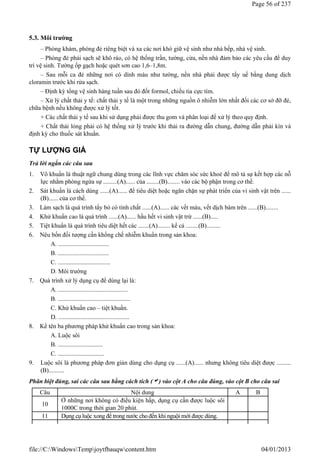 5.3. Môi trường
– Phòng khám, phòng đẻ riêng biệt và xa các nơi khó giữ vệ sinh như nhà bếp, nhà vệ sinh.
– Phòng đẻ phải sạch sẽ khô ráo, có hệ thống trần, tường, cửa, nền nhà đảm bảo các yêu cầu để duy
trì vệ sinh. Tường ốp gạch hoặc quét sơn cao 1,6–1,8m.
– Sau mỗi ca đẻ những nơi có dính máu như tường, nền nhà phải được tẩy uế bằng dung dịch
cloramin trước khi rửa sạch.
– Định kỳ tổng vệ sinh hàng tuần sau đó đốt formol, chiếu tia cực tím.
– Xử lý chất thải y tế: chất thải y tế là một trong những nguồn ô nhiễm lớn nhất đối các cơ sở đỡ đẻ,
chữa bệnh nếu không được xử lý tốt.
+ Các chất thải y tế sau khi sử dụng phải được thu gom và phân loại để xử lý theo quy định.
+ Chất thải lỏng phải có hệ thống xử lý trước khi thải ra đường dẫn chung, đường dẫn phải kín và
định kỳ cho thuốc sát khuẩn.
TỰ LƯỢNG GIÁ
Trả lời ngắn các câu sau
1. Vô khuẩn là thuật ngữ chung dùng trong các lĩnh vực chăm sóc sức khoẻ để mô tả sự kết hợp các nỗ
lực nhằm phòng ngừa sự .........(A)...... của ........(B)........ vào các bộ phận trong cơ thể.
2. Sát khuẩn là cách dùng ......(A)...... để tiêu diệt hoặc ngăn chặn sự phát triển của vi sinh vật trên ......
(B)...... của cơ thể.
3. Làm sạch là quá trình tẩy bỏ có tính chất ......(A)...... các vết máu, vết dịch bám trên ......(B)........
4. Khử khuẩn cao là quá trình ......(A)...... hầu hết vi sinh vật trừ ......(B).....
5. Tiệt khuẩn là quá trình tiêu diệt hết các .......(A)........ kể cả ........(B).........
6. Nêu bốn đối tượng cần khống chế nhiễm khuẩn trong sản khoa:
A. .................................
B. .................................
C. ..................................
D. Môi trường
7. Quá trình xử lý dụng cụ để dùng lại là:
A. .............................................
B. ...............................................
C. Khử khuẩn cao – tiệt khuẩn.
D. ..............................................
8. Kể tên ba phương pháp khử khuẩn cao trong sản khoa:
A. Luộc sôi
B. .............................
C. ..............................
9. Luộc sôi là phương pháp đơn giản dùng cho dụng cụ ......(A)...... nhưng không tiêu diệt được .........
(B)..........
Phân biệt đúng, sai các câu sau bằng cách tích () vào cột A cho câu đúng, vào cột B cho câu sai
Câu Nội dung A B
10
Ở những nơi không có điều kiện hấp, dụng cụ cần được luộc sôi
1000C trong thời gian 20 phút.
11 Dụng cụ luộc xong để trong nước cho đến khi nguội mới được dùng.
Page 56 of 237
04/01/2013
file://C:WindowsTempjoytfbauqwcontent.htm
 