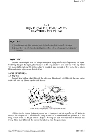 Bài 1
HIỆN TƯỢNG THỤ TINH, LÀM TỔ,
PHÁT TRIỂN CỦA TRỨNG
1. ĐẠI CƯƠNG
Thụ tinh, làm tổ và phát triển của trứng là những hiện tượng mở đầu cuộc sống của một con người.
Suốt trong thời gian thai nghén, phôi và sau đó là thai sống phụ thuộc hoàn toàn vào cơ thể mẹ. Vì thế
việc chăm sóc bà mẹ trong thời kỳ thai nghén và sinh đẻ rất quan trọng để có được những thế hệ trẻ em
khỏe mạnh, thông minh cho gia đình và xã hội.
2. CÁC ĐỊNH NGHĨA
2.1. Thụ tinh
Thụ tinh là sự kết hợp giữa tế bào sinh dục nữ trưởng thành (noãn) với tế bào sinh dục nam trưởng
thành (tinh trùng) để thành tế bào duy nhất là trứng.
– Tế bào sinh dục nguyên thuỷ (noãn nguyên bào và tinh nguyên bào) có 46 nhiễm sắc thể. Nhân của
noãn và tinh trùng chỉ có 23 thể nhiễm sắc. Trong đó noãn chỉ có một nhiễm sắc thể giới tính là X, tinh
trùng có một nhiễm sắc thể giới tính là X hoặc Y, do trong quá trình phát triển thành tế bào sinh dục
trưởng thành, nhân tế bào sinh dục nguyên thuỷ đã có sự phân chia giảm nhiễm.
Page 6 of 237
04/01/2013
file://C:WindowsTempjoytfbauqwcontent.htm
 