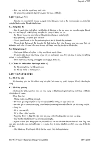 – Rửa vùng sinh dục ngoài bằng nước chín.
– Sát khuẩn rộng vùng sinh dục và bẹn, đùi, trải khăn vô khuẩn.
3. TƯ THẾ SẢN PHỤ
– Sản phụ lựa chọn tư thế. ở nước ta, ngoài tư thế đẻ ngồi ở một số địa phương miền núi, tư thế đẻ
chủ yếu là nằm ngửa, đầu và thân hơi cao.
3.1. Đẻ tại bàn đẻ
– Bàn đẻ cao 0,80m, thiết kế có chỗ để chân để đáp ứng tư thế sản khoa: sản phụ nằm ngửa, đầu và
lưng hơi cao, khớp gối và khớp háng nửa gấp, đùi giạng và hỗ trợ sức rặn.
– Tư thế này không rặn khoẻ như tư thế ngồi xổm nhưng có nhiều lợi ích:
+ Sức rặn hướng vào chính giữa âm môn.
+ Có thời gian để chuẩn bị cho tầng sinh môn giãn nở, khi đẻ đỡ rách tầng sinh môn.
+ Ngoài đỡ đẻ thường, có thể làm các thủ thuật đường dưới như: forceps, giác hút, xoay thai, cắt
khâu tầng sinh môn, bóc rau, kiểm soát tử cung mà không phải chuyển đổi tư thế sản phụ.
3.2. Đẻ tại giường đẻ
– Giường đẻ dài hơn, rộng hơn và thấp hơn bàn đẻ (cao 0,60 m)
– Ưu điểm: nằm thoải mái, không sợ đẻ rơi con xuống nền nhà, được sử dụng ở những nơi phòng
chờ đẻ và phòng đẻ là một.
– Thích hợp với đẻ thường, không phải can thiệp gì, đẻ tại nhà.
3.3. Các tư thế khác (chưa áp dụng ở nước ta)
– Tư thế nằm nghiêng (tư thế người Anh)
– Tư thế quỳ ở một số nước đạo hồi.
4. TƯ THẾ NGƯỜI ĐỠ ĐẺ
4.1. Đỡ đẻ tại bàn
Hộ sinh đứng giữa hai đùi, chếch sang bên phải (nếu thuận tay phải), dụng cụ để một bàn chuyên
dùng.
4.2. Đỡ đẻ tại giường
Nếu thuận tay phải, ngồi bên phải sản phụ. Dụng cụ để phía cuối giường trong một khay vô khuẩn
có trải săng vô khuẩn.
Đỡ đẻ đúng lúc:
– Không muộn quá, không sớm quá.
+ Đỡ muộn quá sẽ giảm phần hỗ trợ tích cực của Điều dưỡng, có nguy cơ đẻ rơi.
+ Đỡ sớm quá sẽ chưa có tác dụng, có thể nhận định không chính xác dẫn đến rặn lâu không chuyển.
– Đúng lúc:
+ Cổ tử cung mở hết.
+ Ối vỡ (chưa vỡ thì bấm ối)
+ Ngôi thai đã lọt và thập thò ở âm môn làm tầng sinh môn căng giãn, hậu môn loe rộng.
+ Các thao tác hầu hết làm trong cơn rặn của sản phụ.
– Người hộ sinh phải đứng cạnh sản phụ từ lúc có cơn rặn và trước khi âm môn nở tròn, tầng sinh
môn giãn làm lỗ âm môn hướng lên trên và ra trước. Đây là những dấu hiệu cho biết công việc đỡ đẻ sắp
bắt đầu.
– Cần thận trọng đề phòng có thể sổ thai lúc người Điều dưỡng đi rửa tay.
Page 60 of 237
04/01/2013
file://C:WindowsTempjoytfbauqwcontent.htm
 