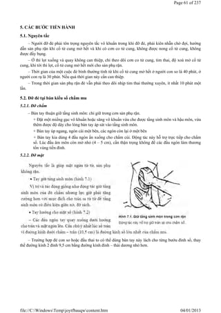 5. CÁC BƯỚC TIẾN HÀNH
5.1. Nguyên tắc
– Người đỡ đẻ phải tôn trọng nguyên tắc vô khuẩn trong khi đỡ đẻ, phải kiên nhẫn chờ đợi, hướng
dẫn sản phụ rặn khi cổ tử cung mở hết và khi có cơn co tử cung, không được nong cổ tử cung, không
được đẩy bụng.
– Ở thì lọt xuống và quay không can thiệp, chỉ theo dõi cơn co tử cung, tim thai, độ xoá mở cổ tử
cung, khi tới thì lọt, cổ tử cung mở hết mới cho sản phụ rặn.
– Thời gian của một cuộc đẻ bình thường tính từ khi cổ tử cung mở hết ở người con so là 40 phút, ở
người con rạ là 30 phút. Nếu quá thời gian này cần can thiệp.
– Trong thời gian sản phụ rặn đẻ vẫn phải theo dõi nhịp tim thai thường xuyên, ít nhất 10 phút một
lần.
5.2. Đỡ đẻ tại bàn kiểu sổ chẩm mu
5.2.1. Đỡ chẩm
– Bàn tay thuận giữ tầng sinh môn: chỉ giữ trong cơn sản phụ rặn.
+ Đặt một miếng gạc vô khuẩn hoặc săng vô khuẩn vừa che được tầng sinh môn và hậu môn, vừa
thêm được độ dày cho lòng bàn tay áp sát vào tầng sinh môn.
+ Bàn tay úp ngang, ngón cái một bên, các ngón còn lại ở một bên
+ Bàn tay kia dùng 4 đầu ngón ấn xuống cho chẩm cúi. Động tác này hỗ trợ trực tiếp cho chẩm
sổ. Lúc đầu âm môn còn mở nhỏ (4 – 5 cm), cần thận trọng không để các đầu ngón làm thương
tổn vùng tiền đình.
5.2.2. Đỡ mặt
– Trường hợp đẻ con so hoặc đầu thai to có thể dùng bàn tay này lách cho từng bướu đỉnh sổ, thay
thế đường kính 2 đỉnh 9,5 cm bằng đường kính đỉnh – thái dương nhỏ hơn.
Page 61 of 237
04/01/2013
file://C:WindowsTempjoytfbauqwcontent.htm
 