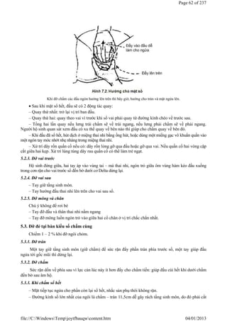 Khi đỡ chẩm các đầu ngón hướng lên trên thì bây giờ, hướng cho trán và mặt ngửa lên.
 Sau khi mặt sổ hết, đầu sẽ có 2 động tác quay:
– Quay thứ nhất: trở lại vị trí ban đầu.
– Quay thứ hai: quay theo vai vì trước khi sổ vai phải quay từ đường kính chéo về trước sau.
– Tổng hai lần quay nếu lưng trái chẩm sẽ về trái ngang, nếu lưng phải chẩm sẽ về phải ngang.
Người hộ sinh quan sát xem đầu có xu thế quay về bên nào thì giúp cho chẩm quay về bên đó.
– Khi đầu đã sổ hết, hút dịch ở miệng thai nhi bằng ống hút, hoặc dùng một miếng gạc vô khuẩn quấn vào
một ngón tay móc nhớt nhẹ nhàng trong miệng thai nhi.
– Xử trí dây rốn quấn cổ nếu có: dây rốn lỏng gỡ qua đầu hoặc gỡ qua vai. Nếu quấn cổ hai vòng cặp
cắt giữa hai kẹp. Xử trí lúng túng dây rau quấn cổ có thể làm trẻ ngạt.
5.2.3. Đỡ vai trước
Hộ sinh đứng giữa, hai tay áp vào vùng tai – má thai nhi, ngón trỏ giữa ôm vùng hàm kéo đầu xuống
trong cơn rặn cho vai trước sổ đến bờ dưới cơ Delta dừng lại.
5.2.4. Đỡ vai sau
– Tay giữ tầng sinh môn.
– Tay hướng đầu thai nhi lên trên cho vai sau sổ.
5.2.5. Đỡ mông và chân
Chú ý không để rơi bé
– Tay đỡ đầu và thân thai nhi nằm ngang
– Tay đỡ mông luồn ngón trỏ vào giữa hai cổ chân ở vị trí chắc chắn nhất.
5.3. Đỡ đẻ tại bàn kiểu sổ chẩm cùng
Chiếm 1 – 2 % khi đỡ ngôi chỏm.
5.3.1. Đỡ trán
Một tay giữ tầng sinh môn (giữ chẩm) để sức rặn đẩy phần trán phía trước sổ, một tay giúp đầu
ngửa tới gốc mũi thì dừng lại.
5.3.2. Đỡ chẩm
Sức rặn dồn về phía sau vì lực cản lúc này ít hơn đẩy cho chẩm tiến: giúp đầu cúi hết khi dưới chẩm
đến bờ sau âm hộ.
5.3.3. Khi chẩm sổ hết
– Mặt tiếp tục ngửa cho phần còn lại sổ hết, nhắc sản phụ thôi không rặn.
– Đường kính sổ lớn nhất của ngôi là chẩm – trán 11,5cm dễ gây rách tầng sinh môn, do đó phải cắt
Page 62 of 237
04/01/2013
file://C:WindowsTempjoytfbauqwcontent.htm
 