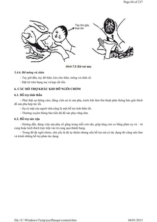 5.4.6. Đỡ mông và chân
– Tay giữ đầu, tay đỡ thân, kéo cho thân, mông và chân sổ.
– Đặt trẻ trên bụng mẹ và kẹp cắt rốn.
6. CÁC HỖ TRỢ KHÁC KHI ĐỠ NGÔI CHỎM
6.1. Hỗ trợ tinh thần
– Phải thật sự thông cảm, động viên an ủi sản phụ, trước khi làm thủ thuật phải thông báo giải thích
để sản phụ hợp tác tốt.
– Sự có mặt của người nhà cũng là một hỗ trợ tinh thần tốt.
– Thường xuyên thông báo tiến độ để sản phụ vững tâm.
6.2. Hỗ trợ sức rặn
– Hướng dẫn, động viên sản phụ cố gắng trong mỗi cơn rặn, giúp tăng cơn co bằng phản xạ vú – tử
cung hoặc kích thích trực tiếp vào tử cung qua thành bụng.
– Trong đỡ đẻ ngôi chỏm, chủ yếu là đẻ tự nhiên nhưng nếu hỗ trợ mà có tác dụng thì cũng nên làm
và tránh những hỗ trợ phản tác dụng.
Page 64 of 237
04/01/2013
file://C:WindowsTempjoytfbauqwcontent.htm
 