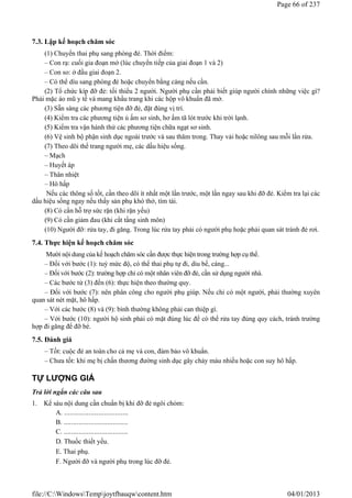 7.3. Lập kế hoạch chăm sóc
(1) Chuyển thai phụ sang phòng đẻ. Thời điểm:
– Con rạ: cuối gia đoạn mở (lúc chuyển tiếp của giai đoạn 1 và 2)
– Con so: ở đầu giai đoạn 2.
– Có thể dìu sang phòng đẻ hoặc chuyển bằng cáng nếu cần.
(2) Tổ chức kíp đỡ đẻ: tối thiểu 2 người. Người phụ cần phải biết giúp người chính những việc gì?
Phải mặc áo mũ y tế và mang khẩu trang khi các hộp vô khuẩn đã mở.
(3) Sẵn sàng các phương tiện đỡ đẻ, đặt đúng vị trí.
(4) Kiểm tra các phương tiện ủ ấm sơ sinh, hơ ấm tã lót trước khi trời lạnh.
(5) Kiểm tra vận hành thử các phương tiện chữa ngạt sơ sinh.
(6) Vệ sinh bộ phận sinh dục ngoài trước và sau thăm trong. Thay vải hoặc nilông sau mỗi lần rửa.
(7) Theo dõi thể trang người mẹ, các dấu hiệu sống.
– Mạch
– Huyết áp
– Thân nhiệt
– Hô hấp
Nếu các thông số tốt, cần theo dõi ít nhất một lần trước, một lần ngay sau khi đỡ đẻ. Kiểm tra lại các
dấu hiệu sống ngay nếu thấy sản phụ khó thở, tím tái.
(8) Có cần hỗ trợ sức rặn (khi rặn yếu)
(9) Có cần giảm đau (khi cắt tầng sinh môn)
(10) Người đỡ: rửa tay, đi găng. Trong lúc rửa tay phải có người phụ hoặc phải quan sát tránh đẻ rơi.
7.4. Thực hiện kế hoạch chăm sóc
Mười nội dung của kế hoạch chăm sóc cần được thực hiện trong trường hợp cụ thể.
– Đối với bước (1): tuỳ mức độ, có thể thai phụ tự đi, dìu bế, cáng...
– Đối với bước (2): trường hợp chỉ có một nhân viên đỡ đẻ, cần sử dụng người nhà.
– Các bước từ (3) đến (6): thực hiện theo thường quy.
– Đối với bước (7): nên phân công cho người phụ giúp. Nếu chỉ có một người, phải thường xuyên
quan sát nét mặt, hô hấp.
– Với các bước (8) và (9): bình thường không phải can thiệp gì.
– Với bước (10): người hộ sinh phải có mặt đúng lúc để có thể rửa tay đúng quy cách, tránh trường
hợp đi găng để đỡ bé.
7.5. Đánh giá
– Tốt: cuộc đẻ an toàn cho cả mẹ và con, đảm bảo vô khuẩn.
– Chưa tốt: khi mẹ bị chấn thương đường sinh dục gây chảy máu nhiều hoặc con suy hô hấp.
TỰ LƯỢNG GIÁ
Trả lời ngắn các câu sau
1. Kể sáu nội dung cần chuẩn bị khi đỡ đẻ ngôi chỏm:
A. ..................................
B. ..................................
C. ..................................
D. Thuốc thiết yếu.
E. Thai phụ.
F. Người đỡ và người phụ trong lúc đỡ đẻ.
Page 66 of 237
04/01/2013
file://C:WindowsTempjoytfbauqwcontent.htm
 