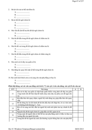 2. Ba lợi ích của tư thế sản khoa là:
A. .............................
B. ..............................
C. .............................
3. Ba tư thế đẻ ngôi chỏm là:
A. ............................
B. ............................
C. ...........................
4. Hai vấn đề cần hỗ trợ khi đỡ đẻ ngôi chỏm là:
A. .............................
B. .............................
5. Hai thì đỡ đầu trong đỡ đẻ ngôi chỏm sổ chẩm mu là:
A. .............................
B. ............................
6. Hai thì đỡ vai trong đỡ đẻ ngôi chỏm sổ chẩm mu là:
A: ............................
B: ...............................
7. Hai thì đỡ đầu trong đỡ đẻ ngôi chỏm sổ chẩm cùng là:
A. ............................
B. .............................
8. Hai cách xử trí dây rau quấn cổ là:
A. ...............................
B. ...............................
9. Hai động tác quay khi mặt sổ hết trong đỡ đẻ ngôi chỏm là:
A. ............................
B. .............................
10. Hai cách kích thích cơn co tử cung cho sản phụ bằng cơ học là:
A. ...............................
B. ..............................
Phân biệt đúng, sai các câu sau bằng cách tích () vào cột A cho câu đúng, vào cột B cho câu sai.
STT Nội dung A B
11
Khi xử trí dây rau quấn cổ chặt hoặc quấn nhiều vòng phải cắt dây rau giữa
2 kẹp trước khi đỡ thai tiếp để tránh chảy máu dây rau phía con dễ ngạt cho
trẻ.
12
Khi đầu thai nhi quay chậm, người hộ sinh dùng tay giúp đầu thai nhi quay
tiếp
13
Đỡ đẻ đúng lúc là tiến hành đỡ đẻ khi đầu thai nhi thập thò, ló ra ở âm môn
với đường kính khoảng 4 – 5cm.
14
Khi cổ tử cung mở hết, đầu lọt người hộ sinh mới phải rửa tay chuẩn bị đỡ
đẻ.
15 Nguyên tắc đỡ đẻ ngôi chỏm là: giúp đầu cúi hết, ngửa từ từ.
16
Trong cuộc đẻ người nhà có thể hỗ trợ sản phụ bằng cách vê đầu vú theo sự
hướng dẫn của người hộ sinh.
17
Trong khi đỡ đẻ người hộ sinh cần thường xuyên thông báo cho sản phụ biết
Page 67 of 237
04/01/2013
file://C:WindowsTempjoytfbauqwcontent.htm
 