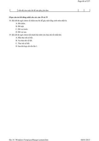 Chọn câu trả lời đúng nhất cho các câu 18 và 19
18. Khi đỡ đẻ ngôi chỏm sổ chẩm mu thì dễ gây rách tầng sinh môn nhất là:
A. Đỡ chẩm.
B. Đỡ mặt.
C. Đỡ vai trước.
D. Đỡ vai sau.
19. Khi đỡ đẻ ngôi chỏm tiến hành hút nhớt cho thai nhi tốt nhất khi:
A. Đầu thai nhi sổ hết.
B. Vai thai nhi sổ hết.
C. Thai nhi sổ hết.
D. Sau khi kẹp cắt rốn lần 1.
tiến độ của cuộc đẻ để sản phụ yên tâm
Page 68 of 237
04/01/2013
file://C:WindowsTempjoytfbauqwcontent.htm
 