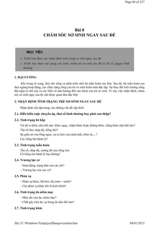 Bài 8
CHĂM SÓC SƠ SINH NGAY SAU ĐẺ
1. ĐẠI CƯƠNG
Khi trong tử cung, thai nhi sống và phát triển nhờ hệ tuần hoàn rau thai. Sau đẻ, hệ tuần hoàn rau
thai ngừng hoạt động, các chức năng sống của trẻ sơ sinh hoàn toàn độc lập. Sự thay đổi môi trường sống
đột ngột có thể xảy ra các biến cố ảnh hưởng đến sức khoẻ của trẻ sơ sinh. Vì vậy việc nhận định, chăm
sóc sơ sinh ngay sau đẻ cần được quan tâm đặc biệt.
2. NHẬN ĐỊNH TÌNH TRẠNG TRẺ SƠ SINH NGAY SAU ĐẺ
Nhận định cần tập trung vào những vấn đề cấp thiết.
2.1. Diễn biến cuộc chuyển dạ, thai sổ bình thường hay phải can thiệp?
2.2. Tình trạng hô hấp
Trẻ đẻ ra khóc như thế nào: khóc ngay, chậm khóc hoặc không khóc, tiếng khóc như thế nào?
Tần số thở, nhịp độ, tiếng thở?
Sự giãn nở của lồng ngực, sự co kéo của cánh mũi, hõm ức,...?
Các tiếng thở bệnh lý?
2.3. Tình trạng tuần hoàn
Tần số, nhịp độ, cường độ của tiếng tim.
Có tiếng tim bệnh lý hay không?
2.4. Trương lực cơ
– Hoạt động, trạng thái của các chi?
– Trương lực của các cơ?
2.5. Phản xạ
– Phản xạ khóc, hắt hơi, bú (mút + nuốt)?
– Các phản xạ khác khi bị kích thích?
2.6. Tình trạng da niêm mạc
– Màu sắc của da, niêm mạc?
– Chất gây trên da, sự bong da như thế nào?
2.7. Tình trạng khác
Page 69 of 237
04/01/2013
file://C:WindowsTempjoytfbauqwcontent.htm
 