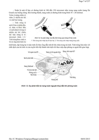 – Noãn là một tế bào có đường kính từ 100 đến 150 micromet nằm trong nang noãn (nang De
Graaf) của buồng trứng. Khi trưởng thành, nang noãn có đường kính trung bình 18  20 milimet.
tinh hoàn, tập trung lại ở mào tinh rồi theo ống dẫn tinh đi lên chứa trong túi tinh. Tinh trùng hòa trộn với
chất dịch của túi tinh và của tuyến tiền liệt thành tinh dịch rồi theo niệu đạo phóng ra ngoài khi giao hợp.
Page 7 of 237
04/01/2013
file://C:WindowsTempjoytfbauqwcontent.htm
 
