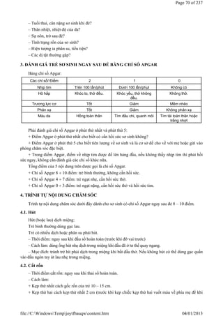 – Tuổi thai, cân nặng sơ sinh khi đẻ?
– Thân nhiệt, nhiệt độ của da?
– Sự nôn, trớ sau đẻ?
– Tình trạng rốn của sơ sinh?
– Hiện tượng ỉa phân su, tiểu tiện?
– Các dị tật thường gặp?
3. ĐÁNH GIÁ TRẺ SƠ SINH NGAY SAU ĐẺ BẰNG CHỈ SỐ APGAR
Bảng chỉ số Apgar:
Phải đánh giá chỉ số Apgar ở phút thứ nhất và phút thứ 5:
+ Điểm Apgar ở phút thứ nhất cho biết có cần hồi sức sơ sinh không?
+ Điểm Apgar ở phút thứ 5 cho biết tiên lượng về sơ sinh và là cơ sở để cho về với mẹ hoặc gửi vào
phòng chăm sóc đặc biệt.
+ Trong điểm Apgar, điểm về nhịp tim được để lên hàng đầu, nếu không thấy nhịp tim thì phải hồi
sức ngay, không cần đánh giá các chỉ số khác nữa.
Tổng điểm của 5 nội dung trên được gọi là chỉ số Apgar.
+ Chỉ số Apgar 8  10 điểm: trẻ bình thường, không cần hồi sức.
+ Chỉ số Apgar 4  7 điểm: trẻ ngạt nhẹ, cần hồi sức thở.
+ Chỉ số Apgar 0  3 điểm: trẻ ngạt nặng, cần hồi sức thở và hồi sức tim.
4. TRÌNH TỰ NỘI DUNG CHĂM SÓC
Trình tự nội dung chăm sóc dưới đây dành cho sơ sinh có chỉ số Apgar ngay sau đẻ 8 – 10 điểm.
4.1. Hút
Hút (hoặc lau) dịch miệng:
Trẻ bình thường dùng gạc lau.
Trẻ có nhiều dịch hoặc phân su phải hút.
– Thời điểm: ngay sau khi đầu sổ hoàn toàn (trước khi đỡ vai trước)
– Cách làm: dùng ống hút nhẹ dịch trong miệng khi đầu đã ở tư thế quay ngang.
– Mục đích: tránh trẻ hít phải dịch trong miệng khi bắt đầu thở. Nếu không hút có thể dùng gạc quấn
vào đầu ngón tay út lau nhẹ trong miệng.
4.2. Cắt rốn
– Thời điểm cắt rốn: ngay sau khi thai sổ hoàn toàn.
– Cách làm:
+ Kẹp thứ nhất cách gốc rốn của trẻ 10 – 15 cm.
+ Kẹp thứ hai cách kẹp thứ nhất 2 cm (trước khi kẹp chiếc kẹp thứ hai vuốt máu về phía mẹ để khi
Các chỉ số/ Điểm 2 1 0
Nhịp tim Trên 100 lần/phút Dưới 100 lần/phụt Không có
Hô hấp Khóc to, thở đều. Khóc yếu, thở không
đều.
Không thở.
Trương lực cơ Tốt Giảm Mềm nhẽo
Phản xạ Tốt Giảm Không phản xạ
Màu da Hồng toàn thân Tím đầu chi, quanh môi Tím tái toàn thân hoặc
trắng nhợt
Page 70 of 237
04/01/2013
file://C:WindowsTempjoytfbauqwcontent.htm
 
