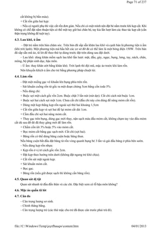 cắt không bị bắn máu).
+ Cắt rốn giữa hai kẹp:
– Nếu có người phụ thì việc cắt rốn đơn giản. Nếu chỉ có một mình nên đặt bé nằm trước khi kẹp cắt. Khi
không có chỗ đặt nằm thuận tiện có thể một tay giữ hai chân bé, tay kia lần lượt làm các thao tác kẹp cắt (cần
thận trọng không để tuột tay).
4.3. Lau khô, ủ ấm
– Đặt trẻ nằm trên bàn chăm sóc. Trên bàn đã sắp sẵn khăn lau khô và cạnh bàn là phương tiện ủ ấm
(khi trời lạnh). Một phương tiện mà hầu hết các cơ sở đỡ đẻ có thể làm là một bóng điện 150W. Trên bàn
đã sắp sẵn mũ áo, tã lót để theo thứ tự dùng trước đặt trên dùng sau đặt dưới.
– Lau khô: dùng khăn mềm sạch lau khô lần lượt: mặt, đầu, gáy, ngực, bụng, lưng, tay, nách, chân,
mông, bộ phận sinh dục, hậu môn.
– Ủ ấm: thay khăn ướt bằng khăn khô. Trời lạnh thì đội mũ, mặc áo trước khi làm rốn.
Nên khuyến khích ủ ấm cho trẻ bằng phương pháp chuột túi.
4.4. Làm rốn
– Đặt một miếng gạc vô khuẩn lên bụng phía trên rốn.
– Sát khuẩn cuống rốn từ gốc ra một đoạn chừng 5cm bằng cồn iode 5%
– Nếu dùng chỉ:
+ Buộc sợi một cách gốc rốn 2cm. Buộc chặt 3 lần nút (nút dẹt). Cắt chỉ cách nút buộc 1cm.
+ Buộc sợi hai cách sợi một 1cm. Chưa cắt chỉ (đầu chỉ này còn dùng để nâng mỏm cắt rốn).
+ Dùng một kẹp thẳng kẹp rốn ngoài sợi thứ hai khoảng 1,5cm
+ Cắt rốn giữa kẹp và sợi hai để lại mỏm cắt dài 1cm.
+ Cầm đầu chỉ sợi hai nâng mỏm cắt.
+ Thay gạc trên bụng, dùng gạc mới thay, nặn sạch máu đầu mỏm cắt, không chạm tay vào đầu mỏm
cắt dù sau đỡ đẻ đã thay găng mới để làm rốn.
+ Chấm cồn iôt 3% hoặc 5% vào mỏm cắt.
+ Bọc mỏm cắt bằng gạc sạch mới. Cắt chỉ (sợi hai).
+ Băng rốn có thể dùng băng cuộn hoặc băng thun.
Nếu băng cuộn bắt đầu đặt băng từ rốn vòng quanh bụng bé 3 lần và gài đầu băng ở phía bên sườn.
– Nếu dùng kẹp rốn nhựa:
+ Kẹp rốn ở vị trí cách gốc rốn 2cm.
+ Đặt kẹp theo hướng trên dưới (không đặt ngang trẻ khó chịu).
+ Cắt rốn sát mặt ngoài kẹp.
+ Sát khuẩn mỏm cắt.
+ Bọc gạc.
+ Băng rốn (nếu giữ được sạch thì không cần băng rốn).
4.5. Quan sát dị tật
Quan sát nhanh từ đầu đến thân và các chi. Đặc biệt xem có lỗ hậu môn không?
4.6. Mặc áo quấn tã lót
4.7. Cân đo
– Cân trọng lượng sơ sinh.
– Chỉnh thăng bằng.
– Cân trọng lượng trẻ (các thứ mặc cho trẻ đã được cân trước phải trừ đi).
Page 71 of 237
04/01/2013
file://C:WindowsTempjoytfbauqwcontent.htm
 