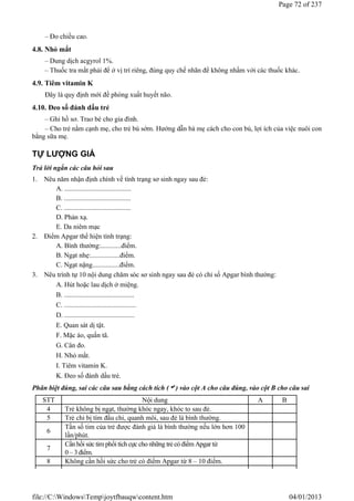 – Đo chiều cao.
4.8. Nhỏ mắt
– Dung dịch acgyrol 1%.
– Thuốc tra mắt phải để ở vị trí riêng, đúng quy chế nhãn để không nhầm với các thuốc khác.
4.9. Tiêm vitamin K
Đây là quy định mới đề phòng xuất huyết não.
4.10. Đeo số đánh dấu trẻ
– Ghi hồ sơ. Trao bé cho gia đình.
– Cho trẻ nằm cạnh mẹ, cho trẻ bú sớm. Hướng dẫn bà mẹ cách cho con bú, lợi ích của việc nuôi con
bằng sữa mẹ.
TỰ LƯỢNG GIÁ
Trả lời ngắn các câu hỏi sau
1. Nêu năm nhận định chính về tình trạng sơ sinh ngay sau đẻ:
A. .......................................
B. .......................................
C. .......................................
D. Phản xạ.
E. Da niêm mạc
2. Điểm Apgar thể hiện tình trạng:
A. Bình thường:............điểm.
B. Ngạt nhẹ:.................điểm.
C. Ngạt nặng................điểm.
3. Nêu trình tự 10 nội dung chăm sóc sơ sinh ngay sau đẻ có chỉ số Apgar bình thường:
A. Hút hoặc lau dịch ở miệng.
B. .........................................
C. ..........................................
D. .........................................
E. Quan sát dị tật.
F. Mặc áo, quấn tã.
G. Cân đo.
H. Nhỏ mắt.
I. Tiêm vitamin K.
K. Đeo số đánh dấu trẻ.
Phân biệt đúng, sai các câu sau bằng cách tích () vào cột A cho câu đúng, vào cột B cho câu sai
STT Nội dung A B
4 Trẻ không bị ngạt, thường khóc ngay, khóc to sau đẻ.
5 Trẻ chỉ bị tím đầu chi, quanh môi, sau đẻ là bình thường.
6
Tần số tim của trẻ được đánh giá là bình thường nếu lớn hơn 100
lần/phút.
7
Cầnhồi sức tim phổi tích cực cho những trẻ có điểm Apgar từ
0 – 3 điểm.
8 Không cần hồi sức cho trẻ có điểm Apgar từ 8 – 10 điểm.
Page 72 of 237
04/01/2013
file://C:WindowsTempjoytfbauqwcontent.htm
 