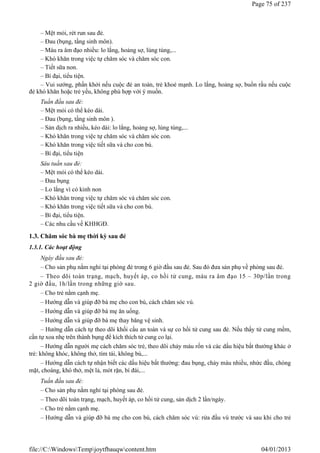 – Mệt mỏi, rét run sau đẻ.
– Đau (bụng, tầng sinh môn).
– Máu ra âm đạo nhiều: lo lắng, hoảng sợ, lúng túng,...
– Khó khăn trong việc tự chăm sóc và chăm sóc con.
– Tiết sữa non.
– Bí đại, tiểu tiện.
– Vui sướng, phấn khởi nếu cuộc đẻ an toàn, trẻ khoẻ mạnh. Lo lắng, hoảng sợ, buồn rầu nếu cuộc
đẻ khó khăn hoặc trẻ yếu, không phù hợp với ý muốn.
Tuần đầu sau đẻ:
– Mệt mỏi có thể kéo dài.
– Đau (bụng, tầng sinh môn ).
– Sản dịch ra nhiều, kéo dài: lo lắng, hoảng sợ, lúng túng,...
– Khó khăn trong việc tự chăm sóc và chăm sóc con.
– Khó khăn trong việc tiết sữa và cho con bú.
– Bí đại, tiểu tiện
Sáu tuần sau đẻ:
– Mệt mỏi có thể kéo dài.
– Đau bụng
– Lo lắng vì có kinh non
– Khó khăn trong việc tự chăm sóc và chăm sóc con.
– Khó khăn trong việc tiết sữa và cho con bú.
– Bí đại, tiểu tiện.
– Các nhu cầu về KHHGĐ.
1.3. Chăm sóc bà mẹ thời kỳ sau đẻ
1.3.1. Các hoạt động
Ngày đầu sau đẻ:
– Cho sản phụ nằm nghỉ tại phòng đẻ trong 6 giờ đầu sau đẻ. Sau đó đưa sản phụ về phòng sau đẻ.
– Theo dõi toàn trạng, mạch, huyết áp, co hồi tử cung, máu ra âm đạo 15 – 30p/lần trong
2 giờ đầu, 1h/lần trong những giờ sau.
– Cho trẻ nằm cạnh mẹ.
– Hướng dẫn và giúp đỡ bà mẹ cho con bú, cách chăm sóc vú.
– Hướng dẫn và giúp đỡ bà mẹ ăn uống.
– Hướng dẫn và giúp đỡ bà mẹ thay băng vệ sinh.
– Hướng dẫn cách tự theo dõi khối cầu an toàn và sự co hồi tử cung sau đẻ. Nếu thấy tử cung mềm,
cần tự xoa nhẹ trên thành bụng để kích thích tử cung co lại.
– Hướng dẫn người mẹ cách chăm sóc trẻ, theo dõi chảy máu rốn và các dấu hiệu bất thường khác ở
trẻ: không khóc, không thở, tím tái, không bú,...
– Hướng dẫn cách tự nhận biết các dấu hiệu bất thường: đau bụng, chảy máu nhiều, nhức đầu, chóng
mặt, choáng, khó thở, mệt lả, mót rặn, bí đái,...
Tuần đầu sau đẻ:
– Cho sản phụ nằm nghỉ tại phòng sau đẻ.
– Theo dõi toàn trạng, mạch, huyết áp, co hồi tử cung, sản dịch 2 lần/ngày.
– Cho trẻ nằm cạnh mẹ.
– Hướng dẫn và giúp đỡ bà mẹ cho con bú, cách chăm sóc vú: rửa đầu vú trước và sau khi cho trẻ
Page 75 of 237
04/01/2013
file://C:WindowsTempjoytfbauqwcontent.htm
 