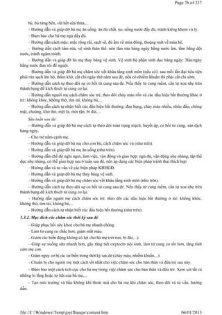 bú, bú từng bên, vắt hết sữa thừa,...
– Hướng dẫn và giúp đỡ bà mẹ ăn uống: ăn đủ chất, no, uống nước đầy đủ, tránh kiêng khem vô lý.
– Đảm bảo cho bà mẹ ngủ đầy đủ.
– Hướng dẫn cách mặc: mặc rộng rãi, sạch sẽ, đủ ấm về mùa đông, thoáng mát về mùa hè.
– Hướng dẫn cách tắm rửa, vệ sinh thân thể: nên tắm rửa hàng ngày bằng nước ấm, tắm bằng dội
nước, tránh ngâm mình.
– Hướng dẫn và giúp đỡ bà mẹ thay băng vệ sinh. Vệ sinh bộ phận sinh dục hàng ngày: 3lần/ngày
bằng nước đun sôi để nguội.
– Hướng dẫn và giúp đỡ bà mẹ chăm sóc vết khâu tầng sinh môn (nếu có): sau mỗi lần đại tiểu tiện
phải rửa sạch âm hộ, thấm khô, cắt chỉ ngày thứ năm sau đẻ, nếu có nhiễm khuẩn thì phải cắt chỉ sớm.
– Hướng dẫn cách tự theo dõi sự co hồi tử cung sau đẻ. Nếu thấy tử cung mềm, cần tự xoa nhẹ trên
thành bụng để kích thích tử cung co lại.
– Hướng dẫn người mẹ cách chăm sóc trẻ, theo dõi chảy máu rốn và các dấu hiệu bất thường khác ở
trẻ: không khóc, không thở, tím tái, không bú,...
– Hướng dẫn cách tự nhận biết các dấu hiệu bất thường: đau bụng, chảy máu nhiều, nhức đầu, chóng
mặt, choáng, khó thở, mệt lả, mót rặn, bí đái,...
Sáu tuần sau đẻ:
– Hướng dẫn và giúp đỡ bà mẹ cách tự theo dõi toàn trạng mạch, huyết áp, co hồi tử cung, sản dịch
hàng ngày.
– Cho trẻ nằm cạnh mẹ.
– Hướng dẫn và giúp đỡ bà mẹ cho con bú, cách chăm sóc vú (như trên).
– Hướng dẫn và giúp đỡ bà mẹ ăn uống (như trên).
– Hướng dẫn chế độ nghỉ ngơi, làm việc, vận động và giao hợp: ngủ đủ, vận động nhẹ nhàng, tập thể
dục nhẹ nhàng, có thể giao hợp sau 6 tuần sau đẻ, nên áp dụng các biện pháp tránh thai thích hợp
– Hướng dẫn và tư vấn về các biện pháp KHHGĐ.
– Hướng dẫn và giúp đỡ bà mẹ thay băng vệ sinh.
– Hướng dẫn và giúp đỡ bà mẹ chăm sóc vết khâu tầng sinh môn (như trên).
– Hướng dẫn cách tự theo dõi sự co hồi tử cung sau đẻ. Nếu thấy tử cung mềm, cần tự xoa nhẹ trên
thành bụng để kích thích tử cung co lại.
– Hướng dẫn người mẹ cách chăm sóc trẻ, theo dõi các dấu hiệu bất thường ở trẻ: không khóc,
không thở, tím tái, không bú,...
– Hướng dẫn cách tự nhận biết các dấu hiệu bất thường (như trên).
1.3.2. Mục đích các chăm sóc thời kỳ sau đẻ
– Giúp phục hồi sức khoẻ cho bà mẹ nhanh chóng.
– Làm tử cung co chắc hơn, giảm mất máu.
– Giảm các biến động không có lợi cho bà mẹ (rét run, bí đái,...).
– Giúp sự xuống sữa nhanh hơn, gây tăng tiết oxytocin nội sinh, làm tử cung co tốt hơn, tăng tình
cảm mẹ con.
– Giảm nguy cơ bị các tai biến trong thời kỳ sau đẻ (chảy máu, nhiễm khuẩn,...).
– Chuẩn bị cho người mẹ một cách tốt nhất cho việc chăm sóc cho bản thân và đứa trẻ sau này.
– Đảm bảo một cách tích cực cho bà mẹ trong việc chăm sóc cho bản thân và đứa trẻ. Xem xét tất cả
những lo lắng hoặc sợ hãi của bà mẹ,...
– Tạo môi trường và bầu không khí thoải mái cho bà mẹ khi chăm sóc, theo dõi và tư vấn, hướng
dẫn.
Page 76 of 237
04/01/2013
file://C:WindowsTempjoytfbauqwcontent.htm
 