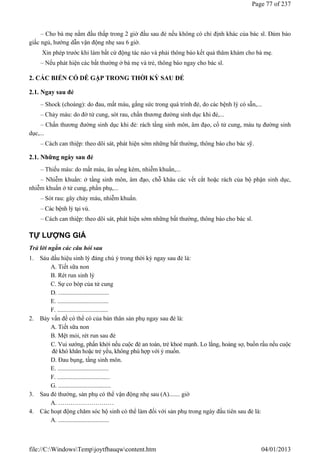 – Cho bà mẹ nằm đầu thấp trong 2 giờ đầu sau đẻ nếu không có chỉ định khác của bác sĩ. Đảm bảo
giấc ngủ, hướng dẫn vận động nhẹ sau 6 giờ.
Xin phép trước khi làm bất cứ động tác nào và phải thông báo kết quả thăm khám cho bà mẹ.
– Nếu phát hiện các bất thường ở bà mẹ và trẻ, thông báo ngay cho bác sĩ.
2. CÁC BIẾN CỐ DỄ GẶP TRONG THỜI KỲ SAU ĐẺ
2.1. Ngay sau đẻ
– Shock (choáng): do đau, mất máu, gắng sức trong quá trình đẻ, do các bệnh lý có sẵn,...
– Chảy máu: do đờ tử cung, sót rau, chấn thương đường sinh dục khi đẻ,...
– Chấn thương đường sinh dục khi đẻ: rách tầng sinh môn, âm đạo, cổ tử cung, máu tụ đường sinh
dục,...
– Cách can thiệp: theo dõi sát, phát hiện sớm những bất thường, thông báo cho bác sỹ.
2.1. Những ngày sau đẻ
– Thiếu máu: do mất máu, ăn uống kém, nhiễm khuẩn,...
– Nhiễm khuẩn: ở tầng sinh môn, âm đạo, chỗ khâu các vết cắt hoặc rách của bộ phận sinh dục,
nhiễm khuẩn ở tử cung, phần phụ,...
– Sót rau: gây chảy máu, nhiễm khuẩn.
– Các bệnh lý tại vú.
– Cách can thiệp: theo dõi sát, phát hiện sớm những bất thường, thông báo cho bác sĩ.
TỰ LƯỢNG GIÁ
Trả lời ngắn các câu hỏi sau
1. Sáu dấu hiệu sinh lý đáng chú ý trong thời kỳ ngay sau đẻ là:
A. Tiết sữa non
B. Rét run sinh lý
C. Sự co bóp của tử cung
D. .................................
E. .................................
F. .................................
2. Bảy vấn đề có thể có của bản thân sản phụ ngay sau đẻ là:
A. Tiết sữa non
B. Mệt mỏi, rét run sau đẻ
C. Vui sướng, phấn khởi nếu cuộc đẻ an toàn, trẻ khoẻ mạnh. Lo lắng, hoảng sợ, buồn rầu nếu cuộc
đẻ khó khăn hoặc trẻ yếu, không phù hợp với ý muốn.
D. Đau bụng, tầng sinh môn.
E. .................................
F. ..................................
G. ..................................
3. Sau đẻ thường, sản phụ có thể vận động nhẹ sau (A)....... giờ
A. ………………………
4. Các hoạt động chăm sóc hộ sinh có thể làm đối với sản phụ trong ngày đầu tiên sau đẻ là:
A. .................................
Page 77 of 237
04/01/2013
file://C:WindowsTempjoytfbauqwcontent.htm
 