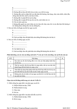 B. ..................................
C. ..................................
D. Hướng dẫn tự theo dõi khối cầu an toàn, sự co hồi tử cung.
E. Hướng dẫn cách tự nhận biết các dấu hiệu bất thường: đau bụng, chảy máu nhiều, nhức đầu,
chóng mặt, khó thở, mệt lả, mót rặn, bí đái,...
F. Hướng dẫn và giúp đỡ bà mẹ ăn uống
G. Hướng dẫn và giúp đỡ bà mẹ cho con bú, cách chăm sóc vú
H. Cho trẻ nằm cạnh mẹ.
I. Hướng dẫn người mẹ cách chăm sóc trẻ, theo dõi chảy máu rốn và các dấu hiệu bất thường ở
trẻ: không khóc, không thở, tím tái, không bú,...
5. Nêu các biến cố dễ gặp của thời kỳ ngay sau đẻ:
A. ..................................
B. ..................................
C. ..................................
D. Cách can thiệp: theo dõi phát hiện sớm những bất thường báo cho bác sĩ.
6. Nêu các biến cố những ngày sau đẻ:
A. ..................................
B. ...................................
C. ...................................
D. Các bệnh lý tại vú.
E. Cách can thiệp: theo dõi, phát hiện sớm những bất thường báo cho bác sĩ.
Phân biệt đúng, sai các câu sau bằng cách tích () vào cột A cho câu đúng, vào cột B cho câu sai.
Chọn câu trả lời đúng nhất trong các câu từ 11 đến 16
11. Biến chứng hay gặp nhất ở sản phụ ngay sau đẻ là:
A. Nhiễm khuẩn âm đạo, TSM
B. Nhiễm khuẩn tử cung
C. Chảy máu
D. Sót rau
12. Biến chứng hay gặp nhất ở sản phụ tuần đầu sau đẻ là:
A. Nhiễm khuẩn âm đạo, TSM.
B. Đờ tử cung.
STT Nội dung A B
7
Sáu tuần sau đẻ cần hướng dẫn và tư vấn các biện pháp tránh thai
cho bà mẹ
8
Thời kỳ sau đẻ, nếu bà mẹ thấy tử cung mềm, cần tự xoa nhẹ trên
thành bụng để kích thích tử cung co lại.
9
Thời điểm áp dụng biện pháp tránh thai thích hợp nhất cho bà mẹ sau
đẻ là hết thời kỳ sau đẻ (6 tuần sau đẻ ) hoặc ngay sau đẻ.
10
Không nên cho trẻ nằm với mẹ ngay sau khi đẻ vì có thể làm cho bà
mẹ mệt mỏi thêm.
Page 78 of 237
04/01/2013
file://C:WindowsTempjoytfbauqwcontent.htm
 