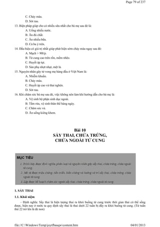 C. Chảy máu.
D. Sót rau.
13. Biện pháp giúp cho có nhiều sữa nhất cho bà mẹ sau đẻ là:
A. Uống nhiều nước.
B. Ăn đủ chất.
C. Ăn nhiều bữa.
D. Cả ba ý trên.
14. Dấu hiệu có giá trị nhất giúp phát hiện sớm chảy máu ngay sau đẻ:
A. Mạch > 90l/p.
B. Tử cung cao trên rốn, mềm nhẽo.
C. Huyết áp tụt.
D. Sản phụ nhợt nhạt, mệt lả.
15. Nguyên nhân gây tử vong mẹ hàng đầu ở Việt Nam là:
A. Nhiễm khuẩn.
B. Chảy máu.
C. Huyết áp cao và thai nghén.
D. Sót rau.
16. Khi chăm sóc bà mẹ sau đẻ, việc không nên làm khi hướng dẫn cho bà mẹ là:
A. Vệ sinh bộ phận sinh dục ngoài.
B. Tắm rửa, vệ sinh thân thể hàng ngày.
C. Chăm sóc vú.
D. Ăn uống kiêng khem.
Bài 10
SẨY THAI, CHỬA TRỨNG,
CHỬA NGOÀI TỬ CUNG
1. SẨY THAI
1.1. Khái niệm
– Định nghĩa: Sẩy thai là hiện tượng thai ra khỏi buồng tử cung trước thời gian thai có thể sống
được, hiện nay ở nước ta quy định sẩy thai là thai dưới 22 tuần bị đẩy ra khỏi buồng tử cung. (Từ tuần
thứ 22 trở lên là đẻ non)
Page 79 of 237
04/01/2013
file://C:WindowsTempjoytfbauqwcontent.htm
 