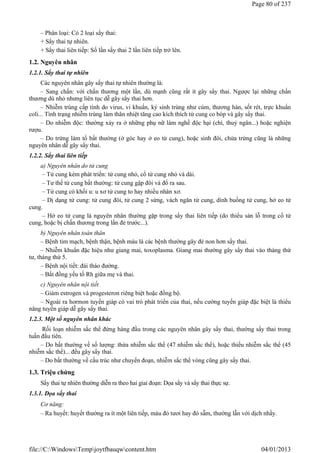 – Phân loại: Có 2 loại sẩy thai:
+ Sẩy thai tự nhiên.
+ Sẩy thai liên tiếp: Số lần sẩy thai 2 lần liên tiếp trở lên.
1.2. Nguyên nhân
1.2.1. Sẩy thai tự nhiên
Các nguyên nhân gây sẩy thai tự nhiên thường là:
– Sang chấn: với chấn thương một lần, dù mạnh cũng rất ít gây sẩy thai. Ngược lại những chấn
thương dù nhỏ nhưng liên tục dễ gây sẩy thai hơn.
– Nhiễm trùng cấp tính do virus, vi khuẩn, ký sinh trùng như cúm, thương hàn, sốt rét, trực khuẩn
coli... Tình trạng nhiễm trùng làm thân nhiệt tăng cao kích thích tử cung co bóp và gây sẩy thai.
– Do nhiễm độc: thường xảy ra ở những phụ nữ làm nghề độc hại (chì, thuỷ ngân...) hoặc nghiện
rượu.
– Do trứng làm tổ bất thường (ở góc hay ở eo tử cung), hoặc sinh đôi, chửa trứng cũng là những
nguyên nhân dễ gây sẩy thai.
1.2.2. Sẩy thai liên tiếp
a) Nguyên nhân do tử cung
– Tử cung kém phát triển: tử cung nhỏ, cổ tử cung nhỏ và dài.
– Tư thế tử cung bất thường: tử cung gập đôi và đổ ra sau.
– Tử cung có khối u: u xơ tử cung to hay nhiều nhân xơ.
– Dị dạng tử cung: tử cung đôi, tử cung 2 sừng, vách ngăn tử cung, dính buồng tử cung, hở eo tử
cung.
– Hở eo tử cung là nguyên nhân thường gặp trong sẩy thai liên tiếp (do thiểu sản lỗ trong cổ tử
cung, hoặc bị chấn thương trong lần đẻ trước...).
b) Nguyên nhân toàn thân
– Bệnh tim mạch, bệnh thận, bệnh máu là các bệnh thường gây đẻ non hơn sẩy thai.
– Nhiễm khuẩn đặc hiệu như giang mai, toxoplasma. Giang mai thường gây sẩy thai vào tháng thứ
tư, tháng thứ 5.
– Bệnh nội tiết: đái tháo đường.
– Bất đồng yếu tố Rh giữa mẹ và thai.
c) Nguyên nhân nội tiết
– Giảm estrogen và progesteron riêng biệt hoặc đồng bộ.
– Ngoài ra hormon tuyến giáp có vai trò phát triển của thai, nếu cường tuyến giáp đặc biệt là thiểu
năng tuyến giáp dễ gây sẩy thai.
1.2.3. Một số nguyên nhân khác
Rối loạn nhiễm sắc thể đứng hàng đầu trong các nguyên nhân gây sẩy thai, thường sẩy thai trong
tuần đầu tiên.
– Do bất thường về số lượng: thừa nhiễm sắc thể (47 nhiễm sắc thể), hoặc thiếu nhiễm sắc thể (45
nhiễm sắc thể)... đều gây sẩy thai.
– Do bất thường về cấu trúc như chuyển đoạn, nhiễm sắc thể vòng cũng gây sẩy thai.
1.3. Triệu chứng
Sẩy thai tự nhiên thường diễn ra theo hai giai đoạn: Dọa sẩy và sẩy thai thực sự.
1.3.1. Dọa sẩy thai
Cơ năng:
– Ra huyết: huyết thường ra ít một liên tiếp, màu đỏ tươi hay đỏ sẫm, thường lẫn với dịch nhầy.
Page 80 of 237
04/01/2013
file://C:WindowsTempjoytfbauqwcontent.htm
 