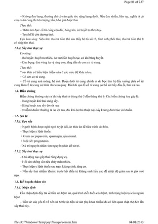 – Không đau bụng, thường chỉ có cảm giác tức nặng bụng dưới. Nếu đau nhiều, liên tục, nghĩa là có
cơn co tử cung thì tiên lượng xấu, khó giữ được thai.
Thực thể:
– Thăm âm đạo: cổ tử cung còn dài, đóng kín, có huyết ra theo tay.
– Test hCG còn dương tính.
Cận lâm sàng: Siêu âm: thai từ tuần thứ sáu thấy bờ túi ối rõ, hình ảnh phôi thai, thai từ tuần thứ 8
có nhịp tim thai.
1.3.2. Sẩy thai thực sự
Cơ năng:
– Ra huyết: huyết ra nhiều, đỏ tươi lẫn huyết cục, có khi băng huyết.
– Đau bụng: đau vùng hạ vị từng cơn, tăng dần do cơn co tử cung.
Thực thể:
Toàn thân có biểu hiện thiếu máu ở các mức độ khác nhau.
+ Có cơn co tử cung.
+ Cổ tử cung xoá mỏng, hé mở. Đoạn dưới tử cung phình to do bọc thai bị đẩy xuống phía cổ tử
cung làm cổ tử cung có hình như con quay. Đôi khi qua lỗ cổ tử cung có thể sờ thấy đầu ối, thai và rau.
1.4. Biến chứng
Biến chứng thường xảy ra khi sẩy thai từ tháng thứ 3 đến tháng thứ 6. Các biến chứng hay gặp là:
– Băng huyết khi thai đang sẩy.
– Băng huyết sau sẩy do sót rau.
– Nhiễm khuẩn: thường là do sót rau, đôi khi do thủ thuật nạo sẩy không đảm bảo vô khuẩn.
1.5. Xử trí
1.5.1. Dọa sẩy
– Người bệnh được nghỉ ngơi tuyệt đối, ăn thức ăn dễ tiêu tránh táo bón.
– Thực hiện y lệnh thuốc:
+ Giảm co: papaverin, spasmagin, spasmonal.
+ Nội tiết: progesteron.
– Xử trí nguyên nhân: tìm nguyên nhân để xử trí.
1.5.2. Sẩy thai thực sự
– Chủ động nạo gắp thai bằng dụng cụ.
– Hồi sức chống sốc nếu chảy máu nhiều.
– Thực hiện y lệnh thuốc sau nạo: kháng sinh, tăng co.
– Nếu sẩy thai nhiễm khuẩn: trước hết điều trị kháng sinh liều cao để nhiệt độ giảm sau 6 giờ mới
nạo.
1.6. Kế hoạch chăm sóc
1.6.1. Nhận định
Cần nhận định đầy đủ về tiền sử, bệnh sử, quá trình diễn biến của bệnh, tình trạng hiện tại của người
bệnh.
– Tiền sử: các yếu tố về tiền sử bệnh tật, tiền sử sản phụ khoa nhiều khi có liên quan chặt chẽ đến lần
sẩy thai này.
Page 81 of 237
04/01/2013
file://C:WindowsTempjoytfbauqwcontent.htm
 