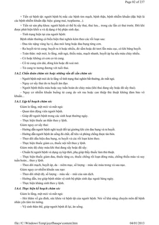 + Tiền sử bệnh tật: người bệnh bị mắc các bệnh tim mạch, bệnh thận, bệnh nhiễm khuẩn (đặc biệt là
các bệnh nhiễm khuẩn đặc hiệu: giang mai, txoplasma...).
+ Tiền sử sản phụ khoa: người bệnh có thể bị sẩy thai, thai lưu... trong các lần có thai trước. Đôi khi
được phát hiện khối u và dị dạng ở bộ phận sinh dục.
– Tình trạng hiện tại của người bệnh:
Bệnh nhân thường có biểu hiện thai nghén kèm theo các rối loạn sau:
– Đau tức nặng vùng hạ vị, đau mỏi lưng hoặc đau bụng từng cơn.
– Ra huyết từ tử cung: huyết ra ít hoặc nhiều, đỏ sẫm hoặc đỏ tươi lẫn máu cục, có khi băng huyết.
– Toàn thân: mệt mỏi, lo lắng, mất ngủ, thiếu máu, mạch nhanh, huyết áp hạ nếu máu chảy nhiều.
– Có hoặc không có cơn co tử cung.
– Cổ tử cung còn dài, đóng kín hoặc đã xoá mở.
– Tử cung to tương đương với tuổi thai.
1.6.2. Chẩn đoán chăm sóc hoặc những vấn đề cần chăm sóc
– Người bệnh mệt mỏi do lo lắng về tình trạng thai nghén bất thường, do mất ngủ.
– Nguy cơ sẩy thai do ra huyết âm đạo.
– Người bệnh thiếu máu hoặc suy tuần hoàn do chảy máu (khi thai đang sẩy hoặc đã sẩy thai).
– Nguy cơ nhiễm khuẩn buồng tử cung do sót rau hoặc can thiệp thủ thuật không đảm bảo vô
khuẩn...
1.6.3. Lập kế hoạch chăm sóc
Giảm lo lắng, mệt mỏi và mất ngủ:
– Quan tâm động viên người bệnh.
– Giúp đỡ người bệnh trong các sinh hoạt thường ngày.
– Thực hiện thuốc an thần theo y lệnh.
Giảm nguy cơ sẩy thai:
– Hướng dẫn người bệnh nghỉ tuyệt đối tại giường khi còn đau bụng và ra huyết.
– Hướng dẫn người bệnh ăn uống đủ chất, dễ tiêu và phòng chống được táo bón.
– Theo dõi dấu hiệu đau bụng, ra huyết và các rối loạn kèm theo.
– Thực hiện thuốc giảm co, thuốc nội tiết theo y lệnh.
Giảm mức độ chảy máu khi thai đang sẩy hoặc đã sẩy:
– Chuẩn bị người bệnh và dụng cụ kịp thời, phụ giúp thầy thuốc làm thủ thuật.
– Thực hiện thuốc giảm đau, thuốc tăng co, thuốc chống rối loạn đông máu, chống thiếu máu và suy
tuần hoàn... theo y lệnh.
– Theo dõi mạch, huyết áp, da – niêm mạc, số lượng – màu sắc máu trong và sau nạo.
Giảm nguy cơ nhiễm khuẩn sau nạo:
– Theo dõi nhiệt độ, số lượng – màu sắc – mùi của sản dịch.
– Hướng dẫn, trợ giúp bệnh nhân vệ sinh bộ phận sinh dục ngoài hàng ngày.
– Thực hiện kháng sinh theo y lệnh.
1.6.4. Thực hiện kế hoạch chăm sóc
Giảm lo lắng, mệt mỏi và mất ngủ:
– Hỏi thăm về gia đình, sức khỏe và bệnh tật của người bệnh. Nói về khả năng chuyên môn để bệnh
nhân yên tâm tin tưởng.
– Vệ sinh thân thể, giúp người bệnh đi lại, ăn uống.
Page 82 of 237
04/01/2013
file://C:WindowsTempjoytfbauqwcontent.htm
 