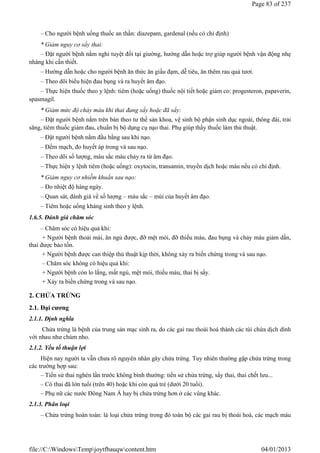 – Cho người bệnh uống thuốc an thần: diazepam, gardenal (nếu có chỉ định)
* Giảm nguy cơ sẩy thai:
– Đặt người bệnh nằm nghỉ tuyệt đối tại giường, hướng dẫn hoặc trợ giúp người bệnh vận động nhẹ
nhàng khi cần thiết.
– Hướng dẫn hoặc cho người bệnh ăn thức ăn giầu đạm, dễ tiêu, ăn thêm rau quả tươi.
– Theo dõi biểu hiện đau bụng và ra huyết âm đạo.
– Thực hiện thuốc theo y lệnh: tiêm (hoặc uống) thuốc nội tiết hoặc giảm co: progesteron, papaverin,
spasmagil.
* Giảm mức độ chảy máu khi thai đang sẩy hoặc đã sẩy:
– Đặt người bệnh nằm trên bàn theo tư thế sản khoa, vệ sinh bộ phận sinh dục ngoài, thông đái, trải
săng, tiêm thuốc giảm đau, chuẩn bị bộ dụng cụ nạo thai. Phụ giúp thầy thuốc làm thủ thuật.
– Đặt người bệnh nằm đầu bằng sau khi nạo.
– Đếm mạch, đo huyết áp trong và sau nạo.
– Theo dõi số lượng, màu sắc máu chảy ra từ âm đạo.
– Thực hiện y lệnh tiêm (hoặc uống): oxytocin, transamin, truyền dịch hoặc máu nếu có chỉ định.
* Giảm nguy cơ nhiễm khuẩn sau nạo:
– Đo nhiệt độ hàng ngày.
– Quan sát, đánh giá về số lượng – màu sắc – mùi của huyết âm đạo.
– Tiêm hoặc uống kháng sinh theo y lệnh.
1.6.5. Đánh giá chăm sóc
– Chăm sóc có hiệu quả khi:
+ Người bệnh thoải mái, ăn ngủ được, đỡ mệt mỏi, đỡ thiếu máu, đau bụng và chảy máu giảm dần,
thai được bảo tồn.
+ Người bệnh được can thiệp thủ thuật kịp thời, không xảy ra biến chứng trong và sau nạo.
– Chăm sóc không có hiệu quả khi:
+ Người bệnh còn lo lắng, mất ngủ, mệt mỏi, thiếu máu, thai bị sẩy.
+ Xảy ra biến chứng trong và sau nạo.
2. CHỬA TRỨNG
2.1. Đại cương
2.1.1. Định nghĩa
Chửa trứng là bệnh của trung sản mạc sinh ra, do các gai rau thoái hoá thành các túi chứa dịch dính
với nhau như chùm nho.
2.1.2. Yếu tố thuận lợi
Hiện nay người ta vẫn chưa rõ nguyên nhân gây chửa trứng. Tuy nhiên thường gặp chửa trứng trong
các trường hợp sau:
– Tiền sử thai nghén lần trước không bình thường: tiền sử chửa trứng, sẩy thai, thai chết lưu...
– Có thai đã lớn tuổi (trên 40) hoặc khi còn quá trẻ (dưới 20 tuổi).
– Phụ nữ các nước Đông Nam Á hay bị chửa trứng hơn ở các vùng khác.
2.1.3. Phân loại
– Chửa trứng hoàn toàn: là loại chửa trứng trong đó toàn bộ các gai rau bị thoái hoá, các mạch máu
Page 83 of 237
04/01/2013
file://C:WindowsTempjoytfbauqwcontent.htm
 