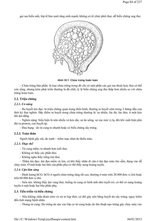 gai rau biến mất, lớp tế bào nuôi tăng sinh mạnh, không có tổ chức phôi thai, dễ biến chứng ung thư.
– Chửa trứng bán phần: là loại chửa trứng trong đó chỉ có một phần các gai rau thoái hoá, thai có thể
còn sống, nhưng kém phát triển thường là đã chết, tỷ lệ biến chứng ung thư thấp hơn nhiều so với chửa
trứng hoàn toàn.
2.2. Triệu chứng
2.2.1. Cơ năng
– Ra huyết âm đạo: là triệu chứng quan trọng điển hình, thường ra huyết sớm trong 3 tháng đầu của
thời kỳ thai nghén. Đặc điểm ra huyết trong chửa trứng thường là: tự nhiên, lúc đỏ, lúc đen, ít một kéo
dài dai dẳng.
– Nghén nặng: biểu hiện là nôn nhiều và kéo dài, sợ ăn uống, sợ các mùi vị lạ, đôi khi xuất hiện phù
đái ra protein, cao huyết áp.
– Đau bụng : do tử cung to nhanh hoặc có biến chứng sẩy trứng.
2.2.2. Toàn thân
Người bệnh gầy sút, da xanh – niêm mạc nhợt do thiếu máu.
2.2.3. Thực thể
– Tử cung mềm, to nhanh hơn tuổi thai.
– Không sờ thấy các phần thai.
– Không nghe thấy tiếng tim thai.
– Thăm âm đạo: âm đạo mềm và tím, có khi thấy nhân di căn ở âm đạo màu tím sẫm, đụng vào dễ
chảy máu. Ở một hoặc hai bên của phần phụ có thể thấy nang hoàng tuyến.
2.2.4. Cận lâm sàng
– Định lượng hCG: hCG ở người chửa trứng tăng rất cao, thường ở mức trên 20.000 đơn vị ếch hoặc
trên 60.000 đơn vị thỏ.
– Siêu âm: không thấy âm vang thai, buồng tử cung có hình ảnh như tuyết rơi, có thể có nang hoàng
tuyến ở một hoặc hai bên phần phụ.
2.3. Tiến triển và biến chứng
– Nếu không chẩn đoán sớm và xử trí kịp thời, có thể gây nên băng huyết do sẩy trứng, nguy hiểm
đến tính mạng bệnh nhân.
– Thủng tử cung: Do trứng ăn sâu vào lớp cơ tử cung hoặc do thủ thuật nạo trứng gây chảy máu vào
Page 84 of 237
04/01/2013
file://C:WindowsTempjoytfbauqwcontent.htm
 