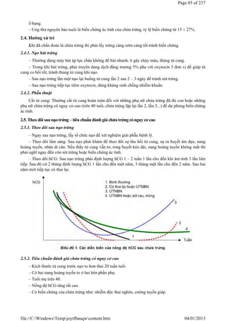 ổ bụng.
– Ung thư nguyên bào nuôi là biến chứng ác tính của chửa trứng, tỷ lệ biến chứng từ 15  27%.
2.4. Hướng xử trí
Khi đã chẩn đoán là chửa trứng thì phải lấy trứng càng sớm càng tốt tránh biến chứng.
2.4.1. Nạo hút trứng
– Thường dùng máy hút áp lực chân không để hút nhanh, ít gây chảy máu, thủng tử cung.
– Trong khi hút trứng, phải truyền dung dịch đẳng trương 5% pha với oxytocin 5 đơn vị để giúp tử
cung co hồi tốt, tránh thủng tử cung khi nạo.
– Sau nạo trứng lần một nạo lại buồng tử cung lần 2 sau 2 – 3 ngày để tránh sót trứng.
– Sau nạo trứng tiếp tục tiêm oxytocin, dùng kháng sinh chống nhiễm khuẩn.
2.4.2. Phẫu thuật
Cắt tử cung: Thường cắt tử cung hoàn toàn đối với những phụ nữ chửa trứng đã đủ con hoặc những
phụ nữ chửa trứng có nguy cơ cao (trên 40 tuổi, chửa trứng lặp lại lần 2, lần 3...) để dự phòng biến chứng
ác tính.
2.5. Theo dõi sau nạo trứng – tiêu chuẩn đánh giá chửa trứng có nguy cơ cao
2.5.1. Theo dõi sau nạo trứng
– Ngay sau nạo trứng, lấy tổ chức nạo để xét nghiệm giải phẫu bệnh lý.
– Theo dõi lâm sàng: Sau nạo phải khám để theo dõi sự thu hồi tử cung, sự ra huyết âm đạo, nang
hoàng tuyến, nhân di căn. Nếu thấy tử cung vẫn to, rong huyết kéo dài, nang hoàng tuyến không mất thì
phải nghĩ ngay đến còn sót trứng hoặc biến chứng ác tính.
– Theo dõi hCG: Sau nạo trứng phải định lượng hCG 1 – 2 tuần 1 lần cho đến khi âm tính 3 lần liên
tiếp. Sau đó cứ 2 tháng định lượng hCG 1 lần cho đến một năm, 3 tháng một lần cho đến 2 năm. Sau hai
năm mới tiếp tục có thai lại.
2.5.2. Tiêu chuẩn đánh giá chửa trứng có nguy cơ cao
– Kích thước tử cung trước nạo to hơn thai 20 tuần tuổi.
– Có hai nang hoàng tuyến to ở hai bên phần phụ.
– Tuổi mẹ trên 40.
– Nồng độ hCG tăng rất cao.
– Có biến chứng của chửa trứng như: nhiễm độc thai nghén, cường tuyến giáp.
Page 85 of 237
04/01/2013
file://C:WindowsTempjoytfbauqwcontent.htm
 