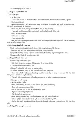 – Chửa trứng lặp lại lần 2, lần 3...
2.6. Lập kế hoạch chăm sóc
2.6.1. Nhận định
– Số lần có thai.
– Tuổi và tiền sử: tuổi có thai trên 40 hoặc dưới 20, tiền sử bị chửa trứng, thai chết lưu, sẩy thai.
– Bệnh sử và hiện tại:
+ Ra huyết tự nhiên, ít một, kéo dài dai dẳng, lúc đỏ tươi, lúc đỏ sẫm. Nếu huyết ra nhiều đỏ tươi,
lẫn huyết cục thường là do sẩy trứng.
+ Buồn nôn, nôn nhiều, không ăn uống được, phù, lo lắng, mất ngủ.
+ Người gầy sút thiếu máu có khi mạch nhanh, huyết áp hạ, hoa mắt chóng mặt.
+ Ho – khó thở tức ngực.
+ Chiều cao tử cung.
+ Nang hoàng tuyến.
+ Sau nạo hoặc sẩy trứng huyết âm đạo ra nhiều hoặc rong huyết do tử cung co hồi kém do sót trứng
hoặc do biến chứng ác tính.
2.6.2. Những vấn đề cần chăm sóc
Người bệnh mệt mỏi, ngủ kém do lo lắng về tình trạng thai nghén bất thường.
Thiếu máu hoặc suy tuần hoàn do rong huyết hoặc chảy máu nhiều.
Nguy cơ biến chứng sau sẩy hoặc sau nạo thai trứng, biến chứng ung thư nguyên bào nuôi.
Nguy cơ nhiễm khuẩn do rong huyết kéo dài.
2.6.3. Lập kế hoạch chăm sóc
Giảm lo lắng, mệt mỏi mất ngủ:
– Giải thích, động viên, nâng cao thể trạng, chế độ ăn loãng dễ tiêu.
– Thực hiện thuốc an thần theo y lệnh.
Giảm thiếu máu, chảy máu trong và sau nạo trứng:
– Chuẩn bị bệnh nhân, dụng cụ, phụ giúp thầy thuốc nạo trứng sớm.
– Thực hiện y lệnh truyền dung dịch tăng co, tiêm thuốc tăng co trong và sau nạo. Bồi phụ khối
lượng tuần hoàn nếu có suy tuần hoàn.
– Theo dõi tình trạng toàn thân, biểu hiện chảy máu, sự co hồi tử cung trong và sau nạo.
Giảm nguy cơ biến chứng:
– Nguy cơ nhiễm khuẩn:
+ Theo dõi thân nhiệt, màu sắc và mùi của sản dịch, sự co hồi tử cung.
+ Thực hiện kháng sinh theo y lệnh.
+ Hướng dẫn hoặc làm vệ sinh bộ phận sinh dục ngoài.
– Nguy cơ biến chứng ung thư rau:
+ Xác định yếu tố nguy cơ cao.
+ Theo dõi sự co hồi tử cung, các dấu hiệu khác: hoa mắt, nhức đầu khó thở.
+ Chuẩn bị bệnh nhân siêu âm và xét nghiệm nước tiểu định lượng hCG.
+ Hướng dẫn người bệnh khám lại theo lịch và áp dụng các biện pháp tránh thai trong thời gian theo
dõi.
2.6.4. Thực hiện kế hoạch chăm sóc
Page 86 of 237
04/01/2013
file://C:WindowsTempjoytfbauqwcontent.htm
 