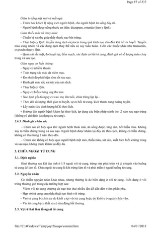 Giảm lo lắng mệt mỏi và mất ngủ:
– Thăm hỏi, khích lệ động viên người bệnh, cho người bệnh ăn uống đầy đủ.
– Người bệnh được uống thuốc an thần: diazepam, rotunda (theo y lệnh).
Giảm thiếu máu và chảy máu:
– Chuẩn bị và phụ giúp thầy thuốc nạo hút trứng.
– Thực hiện y lệnh: truyền dung dịch oxytocin trong quá trình nạo cho đến khi hết ra huyết. Truyền
máu cùng nhóm và các dung dịch thay thế nếu có suy tuần hoàn. Tiêm các thuốc khác như transamin,
oxytocin theo y lệnh.
– Quan sát sắc mặt, đo huyết áp, đếm mạch, xác định co hồi tử cung, đánh giá về số lượng máu chảy
trong và sau nạo.
Giảm nguy cơ biến chứng:
– Nguy cơ nhiễm khuẩn:
+ Toàn trạng sắc mặt, da niêm mạc.
+ Đo nhiệt độ phát hiện sớm sốt sau nạo.
+ Đánh giá màu sắc và mùi của sản dịch.
+ Thực hiện y lệnh.
– Nguy cơ biến chứng ung thư rau:
+ Xác định yếu tố nguy cơ cao: mẹ lớn tuổi, chửa trứng lặp lại...
+ Theo dõi số lượng, thời gian ra huyết, sự co hồi tử cung, kích thước nang hoàng tuyến.
+ Lấy nước tiểu định lượng hCG theo lịch.
+ Hướng dẫn người bệnh khám lại theo lịch, áp dụng các biện pháp tránh thai 2 năm sau nạo trứng
(không có chỉ định đặt dụng cụ tử cung).
2.6.5. Đánh giá chăm sóc
– Chăm sóc có hiệu quả khi: người bệnh thoải mái, ăn uống được, tăng cân, hết thiếu máu. Không
xảy ra biến chứng trong và sau nạo. Người bệnh được khám lại đầy đủ theo lịch, không có biến chứng,
không có thai trong 2 năm theo dõi.
– Chăm sóc không có hiệu quả: người bệnh mệt mỏi, thiếu máu, sút cân, xuất hiện biến chứng trong
và sau nạo, không được khám lại đầy đủ.
3. CHỬA NGOÀI TỬ CUNG
3.1. Định nghĩa
Bình thường sau khi thụ tinh ở 1/3 ngoài vòi tử cung, trứng vừa phát triển và di chuyển vào buồng
tử cung để làm tổ. Chửa ngoài tử cung là khi trứng làm tổ và phát triển ở ngoài buồng tử cung.
3.2. Nguyên nhân
Có nhiều nguyên nhân khác nhau, nhưng thường là do biến dạng ở vòi tử cung. Biến dạng ở vòi
trứng thường gặp trong các trường hợp sau:
– Viêm vòi tử cung thường do nạo hút thai nhiều lần dễ dẫn đến viêm phần phụ.
– Hẹp vòi tử cung sau phẫu thuật tạo hình vòi trứng.
– Vòi tử cung bị chèn ép do khối u tại vòi tử cung hoặc do khối u ở ngoài chèn vào.
– Vòi tử cung bị co thắt và có nhu động bất thường.
3.3. Vị trí thai làm tổ ngoài tử cung
Page 87 of 237
04/01/2013
file://C:WindowsTempjoytfbauqwcontent.htm
 