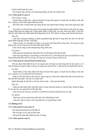 ít dịch là khối chửa đã rỉ máu.
– Soi ổ bụng: thấy một bên vòi trứng căng phồng, tím đen, đó là khối chửa.
3.4.2. Chửa ngoài tử cung vỡ
Triệu chứng cơ năng:
– Người bệnh có biểu hiện : chậm kinh hoặc rối loạn kinh nguyệt, ra huyết đen dai dẳng ít một, đau
âm ỉ vùng hạ vị, đột nhiên người bệnh đau nhiều.
– Khi khối chửa vỡ bệnh nhân đau bụng dữ dội, làm người bệnh choáng váng muốn ngất hoặc ngất
đi.
– Tuỳ thuộc vào mức độ chảy máu trong ổ bụng mà người bệnh có biểu hiện sốc nhẹ hoặc sốc nặng.
Trong trường hợp tràn ngập máu ổ bụng người bệnh có biểu hiện: da xanh, niêm mạc nhợt, vã mồ hôi,
chân tay lạnh, khát nước, bệnh nhân hốt hoảng hoặc lịm đi. Thở nhanh và nông, mạch nhanh huyết áp hạ.
Thực thể:
– Toàn thân: bụng hơi chướng, có phản ứng thành bụng đặc biệt là vùng dưới rốn, nắn vào chỗ nào
người bệnh cũng đau. Gõ đục vùng thấp.
– Thăm âm đạo: tử cung khó xác định, có cảm giác như bồng bềnh trong nước. Túi cùng sau căng
phồng, nắn vào túi cùng sau và hai bên, bệnh nhân rất đau.
– Chọc dò túi cùng có máu loãng không đông, thẫm màu.
Xét nghiệm:
– Phản ứng sinh vật, phản ứng miễn dịch: hCG có thể dương tính hoặc âm tính.
– Siêu âm trong buồng tử cung không có hình ảnh túi ối, có thể thấy hình ảnh của một khối âm vang
không đồng nhất nằm cạnh cổ tử cung, túi cùng sau và trong ổ bụng có dịch tự do.
3.4.3. Chửa ngoài tử cung thể huyết tụ thành nang
Thể này được hình thành là do vòi tử cung bị rạn nứt hoặc bọc thai bong dần rồi sẩy (máu rỉ ra ít
một rồi đọng lại trong hố chậu) và được các tạng (ruột, mạc nối lớn...) đến bao bọc lại thành khối máu tụ.
Cơ năng
– Người bệnh có biểu hiện chậm kinh hoặc rối loạn kinh nguyệt, ra huyết đen dai dẳng ít một, đau
âm ỉ vùng hạ vị, có cơn đau trội lên rồi giảm đi.
– Hiện tại: Ra huyết đen ít một, đau tức nặng vùng hạ vị kèm theo những biểu hiện chèn ép như táo
bón, đái khó, đau quặn– mót rặn, ỉa ra nhầy mũi.
Người bệnh gầy sút, đôi khi có sốt nhẹ, da hơi xanh – niêm mạc kém hồng.
Thực thể
– Thăm âm đạo khám thấy một khối cạnh tử cung ranh giới không rõ, mật độ chắc, không di động,
ấn vào đau tức, tử cung bị lệch về bên đối diện.
– Chọc dò qua túi cùng sau vào khối u có thể hút ra màu đen loãng lẫn máu cục nhỏ.
Xét nghiệm
– Phản ứng sinh vật, phản ứng miễn dịch: hCG thấp hoặc âm tính
– Siêu âm: cạnh tử cung có một vùng đậm âm, tử cung không có thai.
3.5. Hướng xử trí
3.5.1. Chửa ngoài tử cung chưa vỡ
Tuỳ từng trường hợp mà có thể điều trị:
– Mổ cắt đoạn vòi tử cung có khối chửa.
– Mổ rạch lấy khối chửa, khâu bảo tồn vòi trứng.
3.5.2. Chửa ngoài tử cung vỡ
Page 89 of 237
04/01/2013
file://C:WindowsTempjoytfbauqwcontent.htm
 