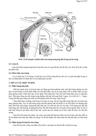 2.3. Làm tổ
Làm tổ là hiện tượng trứng khoét lớp niêm mạc tử cung đã dày lên để chui vào, bám rễ tại đó và tiếp
tục phát triển.
2.4. Phát triển của trứng
Là sự nhân lên về số lượng và biệt hoá của tế bào trứng để tạo nên các cơ quan bộ phận trong cơ
thể, trở thành phôi rồi thành thai và các phần phụ của thai.
3. MÔ TẢ CÁC HIỆN TƯỢNG
3.1. Hiện tượng thụ tinh
– Khi hai người nam và nữ giao hợp vào đúng giai đoạn phóng noãn, tinh dịch được phóng vào âm
đạo và tinh trùng sẽ từ đó thâm nhập vào lớp dịch nhầy của cổ tử cung (được tiết ra nhiều nhất vào giai
đoạn phóng noãn). Chất dịch này có tác dụng "khả năng hoá" làm cho tinh trùng khỏe hơn và sống lâu
hơn. Thời gian sống của tinh trùng trong đường sinh dục nữ trung bình 2 ngày, và có thể tới 5  7 ngày.
Trong khi thời gian sống của noãn sau khi phóng noãn chỉ trong vòng 24 giờ.
– Nhờ phần đuôi cử động, tinh trùng sẽ đi qua tử cung, lên hai ống dẫn trứng tiếp cận với noãn mới
được phóng noãn. Tuy số tinh trùng trong một lần phóng tinh rất nhiều (3 ml tinh dịch với khoảng trên
dưới 300 triệu tinh trùng), nhưng khi đến tiếp cận với noãn thì chỉ còn vài trăm. Trên đường đi, hầu hết
tinh trùng yếu, bất thường, dị dạng đã bị loại. Số tinh trùng tiếp cận với noãn sẽ bao quanh noãn và chỉ có
một tinh trùng đi qua được lớp tế bào hạt, xuyên qua các màng của tế bào noãn để chui vào lớp bào
tương.
– Sau khi tinh trùng chui được vào noãn, quá trình kết hợp hai nhân của hai tế bào sinh dục diễn ra
để trở thành một nhân duy nhất của trứng với 46 thể nhiễm sắc. Quá trình thụ tinh đến đây coi như hoàn
tất.
3.2. Hiện tượng di chuyển của trứng
– Sau khi thụ tinh, trứng vừa phân chia tế bào, vừa được di chuyển dần về phía tử cung.
Page 9 of 237
04/01/2013
file://C:WindowsTempjoytfbauqwcontent.htm
 
