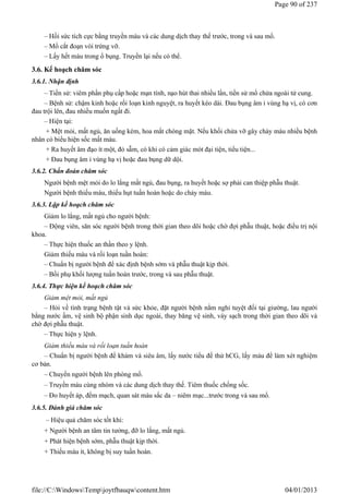 – Hồi sức tích cực bằng truyền máu và các dung dịch thay thế trước, trong và sau mổ.
– Mổ cắt đoạn vòi trứng vỡ.
– Lấy hết máu trong ổ bụng. Truyền lại nếu có thể.
3.6. Kế hoạch chăm sóc
3.6.1. Nhận định
– Tiền sử: viêm phần phụ cấp hoặc mạn tính, nạo hút thai nhiều lần, tiền sử mổ chửa ngoài tử cung.
– Bệnh sử: chậm kinh hoặc rối loạn kinh nguyệt, ra huyết kéo dài. Đau bụng âm ỉ vùng hạ vị, có cơn
đau trội lên, đau nhiều muốn ngất đi.
– Hiện tại:
+ Mệt mỏi, mất ngủ, ăn uống kém, hoa mắt chóng mặt. Nếu khối chửa vỡ gây chảy máu nhiều bệnh
nhân có biểu hiện sốc mất máu.
+ Ra huyết âm đạo ít một, đỏ sẫm, có khi có cảm giác mót đại tiện, tiểu tiện...
+ Đau bụng âm ỉ vùng hạ vị hoặc đau bụng dữ dội.
3.6.2. Chẩn đoán chăm sóc
Người bệnh mệt mỏi do lo lắng mất ngủ, đau bụng, ra huyết hoặc sợ phải can thiệp phẫu thuật.
Người bệnh thiếu máu, thiếu hụt tuần hoàn hoặc do chảy máu.
3.6.3. Lập kế hoạch chăm sóc
Giảm lo lắng, mất ngủ cho người bệnh:
– Động viên, săn sóc người bệnh trong thời gian theo dõi hoặc chờ đợi phẫu thuật, hoặc điều trị nội
khoa.
– Thực hiện thuốc an thần theo y lệnh.
Giảm thiếu máu và rối loạn tuần hoàn:
– Chuẩn bị người bệnh để xác định bệnh sớm và phẫu thuật kịp thời.
– Bồi phụ khối lượng tuần hoàn trước, trong và sau phẫu thuật.
3.6.4. Thực hiện kế hoạch chăm sóc
Giảm mệt mỏi, mất ngủ
– Hỏi về tình trạng bệnh tật và sức khỏe, đặt người bệnh nằm nghỉ tuyệt đối tại giường, lau người
bằng nước ấm, vệ sinh bộ phận sinh dục ngoài, thay băng vệ sinh, váy sạch trong thời gian theo dõi và
chờ đợi phẫu thuật.
– Thực hiện y lệnh.
Giảm thiếu máu và rối loạn tuần hoàn
– Chuẩn bị người bệnh để khám và siêu âm, lấy nước tiểu để thử hCG, lấy máu để làm xét nghiệm
cơ bản.
– Chuyển người bệnh lên phòng mổ.
– Truyền máu cùng nhóm và các dung dịch thay thế. Tiêm thuốc chống sốc.
– Đo huyết áp, đếm mạch, quan sát màu sắc da – niêm mạc...trước trong và sau mổ.
3.6.5. Đánh giá chăm sóc
– Hiệu quả chăm sóc tốt khi:
+ Người bệnh an tâm tin tưởng, đỡ lo lắng, mất ngủ.
+ Phát hiện bệnh sớm, phẫu thuật kịp thời.
+ Thiếu máu ít, không bị suy tuần hoàn.
Page 90 of 237
04/01/2013
file://C:WindowsTempjoytfbauqwcontent.htm
 