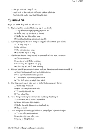 – Hiệu quả chăm sóc không tốt khi:
+ Người bệnh lo lắng, mất ngủ, thiếu máu, rối loạn tuần hoàn.
+ Phát hiện bệnh muộn, phẫu thuật không kịp thời.
TỰ LƯỢNG GIÁ
Chọn câu trả lời đúng nhất cho mỗi câu sau
1. Sẩy thai tự nhiên nguyên nhân thường gặp dễ xác định là:
A. Sang chấn vào vùng bụng và bộ phận sinh dục.
B. Nhiễm trùng cấp tính do các vi sinh vật.
C. Nhiễm độc hóa chất, nghiện rượu.
D. Sinh đôi, chửa trứng, trứng làm tổ lạc chỗ.
2. Người bệnh dọa sẩy thai triệu chứng cơ năng phổ biến và khách quan nhất là:
A. Tức nặng vùng hạ vị.
B. Đau mỏi lưng.
C. Đau mỏi vùng chậu hông.
D. Ra huyết ít một từ tử cung.
3. Sẩy thai thực sự triệu chứng thực thể có giá trị nhất để chẩn đoán xác định là:
A. Có cơn co tử cung.
B. Âm đạo có huyết đỏ lẫn huyết cục.
C. Cổ tử cung dấu hiệu hình con quay.
D. Cổ tử cung mở, đầu ối được thành lập.
4. Khi thực hiện kế hoạch chăm sóc người bệnh dọa sẩy thai can thiệp quan trọng nhất là:
A. Người bệnh được nghỉ ngơi tuyệt đối tại giường.
B. Cho người bệnh ăn thêm rau quả tươi.
C. Theo dõi biểu hiện đau bụng và ra huyết
D. Tiêm thuốc giảm co, nội tiết đúng y lệnh.
5. Can thiệp quan trọng để giảm nguy cơ nhiễm khuẩn sau nạo sẩy thai là:
A. Đo nhiệt độ, đếm mạch.
B. Quan sát, đánh giá huyết âm đạo.
C. Vệ sinh bộ phận sinh dục
D. Thực hiện y lệnh.
6. Triệu chứng quan trọng và xuất hiện sớm nhất trong chửa trứng là:
A. Ra huyết âm đạo tự nhiên, ít một kéo dài.
B. Nghén nhiều: nôn nhiều, ăn kém
C. Nhiễm độc: phù, đái ra protein, tăng huyết áp.
D. Bụng to nhanh
7. Triệu chứng thực thể thường gặp nhất và có giá trị để phát hiện chửa trứng là:
A. Tử cung mềm, to hơn tuổi thai.
B. Âm đạo, cổ tử cung mềm – tím.
C. Không sờ thấy phần thai.
Page 91 of 237
04/01/2013
file://C:WindowsTempjoytfbauqwcontent.htm
 