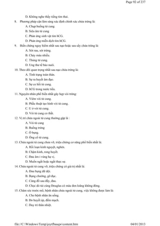 D. Không nghe thấy tiếng tim thai.
8. Phương pháp cận lâm sàng xác định chính xác chửa trứng là:
A. Chụp buồng tử cung.
B. Siêu âm tử cung
C. Phản ứng sinh vật tìm hCG.
D. Phản ứng miễn dịch tìm hCG.
9. Biến chứng nguy hiểm nhất sau nạo hoặc sau sẩy chửa trứng là:
A. Sót rau, sót trứng.
B. Chảy máu nhiều.
C. Thủng tử cung.
D. Ung thư tế bào nuôi.
10. Theo dõi quan trọng nhất sau nạo chửa trứng là:
A. Tình trạng toàn thân.
B. Sự ra huyết âm đạo.
C. Sự co hồi tử cung.
D. hCG trong nước tiểu.
11. Nguyên nhân phổ biến nhất gây hẹp vòi trứng:
A. Viêm vòi tử cung.
B. Phẫu thuật tạo hình vòi tử cung.
C. U ở vòi tử cung.
D. Vòi tử cung co thắt.
12. Vị trí chửa ngoài tử cung thường gặp là :
A. Vòi tử cung
B. Buồng trứng
C. Ổ bụng.
D. Ống cổ tử cung.
13. Chửa ngoài tử cung chưa vỡ, triệu chứng cơ năng phổ biến nhất là:
A. Rối loạn kinh nguyệt, nghén.
B. Chậm kinh, rong huyết.
C. Đau âm ỉ vùng hạ vị.
D. Muốn ngất hoặc ngất thực sự.
14. Chửa ngoài tử cung vỡ, triệu chứng có giá trị nhất là:
A. Đau bụng dữ dội.
B. Bụng chướng, gõ đục.
C. Cùng đồ sau đầy, đau.
D. Chọc dò túi cùng Douglas có máu đen loãng không đông.
15. Chăm sóc trước mổ, bệnh nhân chửa ngoài tử cung, việc không được làm là:
A. Cho bệnh nhân ăn uống.
B. Đo huyết áp, đếm mạch.
C. Duy trì thân nhiệt.
Page 92 of 237
04/01/2013
file://C:WindowsTempjoytfbauqwcontent.htm
 