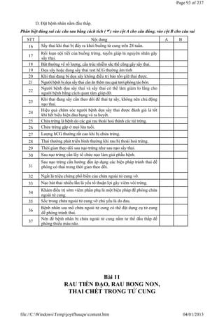D. Đặt bệnh nhân nằm đầu thấp.
Phân biệt đúng sai các câu sau bằng cách tích () vào cột A cho câu đúng, vào cột B cho câu sai
Bài 11
RAU TIỀN ĐẠO, RAU BONG NON,
THAI CHẾT TRONG TỬ CUNG
STT Nội dung A B
16 Sẩy thai khi thai bị đẩy ra khỏi buồng tử cung trên 28 tuần.
17
Rối loạn nội tiết của buồng trứng, tuyến giáp là nguyên nhân gây
sẩy thai.
18 Bất thường về số lượng, cấu trúc nhiễm sắc thể cũng gây sẩy thai.
19 Dọa sẩy hoặc đang sẩy thai test hCG thường âm tính
20 Khi thai đang bị dọa sẩy không điều trị bảo tồn giữ thai được.
21 Người bệnh bị dọa sẩy thai cần ăn thêm rau quả tươi phòng táo bón.
22
Người bệnh dọa sẩy thai và sẩy thai có thể làm giảm lo lắng cho
người bệnh bằng cách quan tâm giúp đỡ.
23
Khi thai đang sẩy cần theo dõi để thai tự sẩy, không nên chủ động
nạo thai.
24
Hiệu quả chăm sóc người bệnh dọa sẩy thai được đánh giá là tốt
khi hết biểu hiện đau bụng và ra huyết.
25 Chửa trứng là bệnh do các gai rau thoái hoá thành các túi trứng.
26 Chửa trứng gặp ở mọi lứa tuổi.
27 Lượng hCG thường rất cao khi bị chửa trứng.
28 Thai thường phát triển bình thường khi rau bị thoái hoá trứng.
29 Thời gian theo dõi sau nạo trứng như sau nạo sẩy thai.
30 Sau nạo trứng cần lấy tổ chức nạo làm giải phẫu bệnh.
31
Sau nạo trứng cần hướng dẫn áp dụng các biện pháp tránh thai để
phòng có thai trong thời gian theo dõi.
32 Ngất là triệu chứng phổ biến của chửa ngoài tử cung vỡ.
33 Nạo hút thai nhiều lần là yếu tố thuận lợi gây viêm vòi trứng.
34
Khám điều trị sớm viêm phần phụ là một biện pháp đề phòng chửa
ngoài tử cung.
35 Sốc trong chửa ngoài tử cung vỡ chủ yếu là do đau.
36
Bệnh nhân sau mổ chửa ngoài tử cung có thể đặt dụng cụ tử cung
để phòng tránh thai.
37
Nên để bệnh nhân bị chửa ngoài tử cung nằm tư thế đầu thấp để
phòng thiếu máu não.
Page 93 of 237
04/01/2013
file://C:WindowsTempjoytfbauqwcontent.htm
 