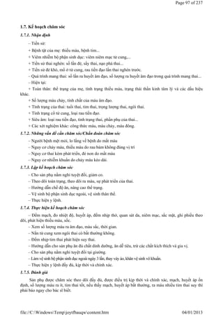 1.7. Kế hoạch chăm sóc
1.7.1. Nhận định
– Tiền sử:
+ Bệnh tật của mẹ: thiếu máu, bệnh tim...
+ Viêm nhiễm bộ phận sinh dục: viêm niêm mạc tử cung,...
+ Tiền sử thai nghén: số lần đẻ, sẩy thai, nạo phá thai...
+ Tiền sử đẻ khó, mổ ở tử cung, rau tiền đạo lần thai nghén trước.
– Quá trình mang thai: số lần ra huyết âm đạo, số lượng ra huyết âm đạo trong quá trình mang thai...
– Hiện tại:
+ Toàn thân: thể trạng của mẹ, tình trạng thiếu máu, trạng thái thần kinh tâm lý và các dấu hiệu
khác.
+ Số lượng máu chảy, tính chất của máu âm đạo.
+ Tình trạng của thai: tuổi thai, tim thai, trọng lượng thai, ngôi thai.
+ Tình trạng cổ tử cung, loại rau tiền đạo.
+ Siêu âm: loại rau tiền đạo, tình trạng thai, phần phụ của thai...
+ Các xét nghiệm khác: công thức máu, máu chảy, máu đông.
1.7.2. Những vấn đề cần chăm sóc/Chẩn đoán chăm sóc
– Người bệnh mệt mỏi, lo lắng về bệnh do mất máu
– Nguy cơ chảy máu, thiếu máu do rau bám không đúng vị trí
– Nguy cơ thai kém phát triển, đẻ non do mất máu
– Nguy cơ nhiễm khuẩn do chảy máu kéo dài.
1.7.3. Lập kế hoạch chăm sóc
– Cho sản phụ nằm nghỉ tuyệt đối, giảm co.
– Theo dõi toàn trạng, theo dõi ra máu, sự phát triển của thai.
– Hướng dẫn chế độ ăn, nâng cao thể trạng.
– Vệ sinh bộ phận sinh dục ngoài, vệ sinh thân thể.
– Thực hiện y lệnh.
1.7.4. Thực hiện kế hoạch chăm sóc
– Đếm mạch, đo nhiệt độ, huyết áp, đếm nhịp thở, quan sát da, niêm mạc, sắc mặt, ghi phiếu theo
dõi, phát hiện thiếu máu, sốc.
– Xem số lượng máu ra âm đạo, màu sắc, thời gian.
– Nắn tử cung xem ngôi thai có bất thường không.
– Đếm nhịp tim thai phát hiện suy thai.
– Hướng dẫn cho sản phụ ăn đủ chất dinh dưỡng, ăn dễ tiêu, trừ các chất kích thích và gia vị.
– Cho sản phụ nằm nghỉ tuyệt đối tại giường.
–Làm vệ sinh bộ phận sinh dục ngoài ngày 3 lần, thay váy áo,khăn vệ sinh vôkhuẩn.
– Thực hiện y lệnh đầy đủ, kịp thời và chính xác.
1.7.5. Đánh giá
Sản phụ được chăm sóc theo dõi đầy đủ, được điều trị kịp thời và chính xác, mạch, huyết áp ổn
định, số lượng máu ra ít, tim thai tốt, nếu thấy mạch, huyết áp bất thường, ra máu nhiều tim thai suy thì
phải báo ngay cho bác sĩ biết.
Page 97 of 237
04/01/2013
file://C:WindowsTempjoytfbauqwcontent.htm
 