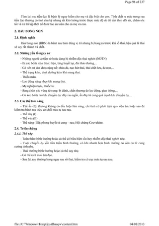Tóm lại: rau tiền đạo là bệnh lý nguy hiểm cho mẹ và đặc biệt cho con. Tính chất ra máu trong rau
tiền đạo thường có tính chu kỳ nhưng rất khó lường trước được mức độ do đó cần theo dõi sát, chăm sóc
tốt và xử trí kịp thời để đảm bảo an toàn cho cả mẹ và con.
2. RAU BONG NON
2.1. Định nghĩa
Rau bong non (RBN) là bánh rau bám đúng vị trí nhưng bị bong ra trước khi sổ thai, hậu quả là thai
sẽ suy rất nhanh và chết.
2.2. Những yếu tố nguy cơ
– Những người có tiền sử hoặc đang bị nhiễm độc thai nghén (NĐTN)
– Bị các bệnh toàn thân: thận, tăng huyết áp, đái tháo đường,...
– Có tiền sử sản khoa nặng nề: chửa đẻ, nạo hút thai, thai chết lưu, đẻ non,...
– Thể trạng kém, dinh dưỡng kém khi mang thai.
– Thiếu máu.
– Lao động nặng nhọc khi mang thai.
– Mẹ nghiện rượu, thuốc lá.
– Sang chấn vào vùng tử cung: bị đánh, chấn thương do lao động, giao thông,...
– Co kéo bánh rau khi chuyển dạ: dây rau ngắn, ấn đáy tử cung quá mạnh khi chuyển dạ,...
2.3. Các thể lâm sàng
– Thể ẩn (0): thường không có dấu hiệu lâm sàng, chỉ tình cờ phát hiện qua siêu âm hoặc sau đẻ
kiểm tra bánh rau thấy có khối máu tụ sau rau.
– Thể nhẹ (I)
– Thể vừa (II)
– Thể nặng (III): phong huyết tử cung – rau; Hội chứng Couvelaire.
2.4. Triệu chứng
2.4.1. Thể nhẹ
– Toàn thân: bình thường hoặc có thể có biểu hiện sốc hay nhiễm độc thai nghén nhẹ.
– Cuộc chuyển dạ vẫn tiến triển bình thường, có khi nhanh hơn bình thường do cơn co tử cung
cường tính nhẹ.
– Thai thường bình thường hoặc có thể suy nhẹ.
– Có thể ra ít máu âm đạo.
– Sau đẻ, rau thường bong ngay sau sổ thai, kiểm tra có cục máu tụ sau rau.
Page 98 of 237
04/01/2013
file://C:WindowsTempjoytfbauqwcontent.htm
Tải bản FULL (237 trang): https://bit.ly/3wYwy22
Dự phòng: fb.com/TaiHo123doc.net
 