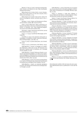 162 – Enseñanza de las Ciencias de la Tierra, 2016 (24.2)
Michael, A., Ross, D. (2016). Listening to Earthquakes.
USGS. Acceso 21 de febrero de 2016. http://earthquake.
usgs.gov/learn/listen/
Molina-Alarcón, M. y Cerdà y Ferré, J. (2012). Introduc-
ción: Entre el arte sonoro y el arte de la escucha. Arte y
Políticas de Identidad, 7, 11-14.
Molina Alarcón, M. (2008). El arte sonoro. Itamar. Re-
vista de investigación musical: territorios para el arte, 1,
213-234.
Montagu, J. (2007). Origins and Development of Musi-
cal Instruments, Lanham, MD: Scarecrow Press.
Ordaz, J. (2010). Obiter Dicta - Notas, comentarios y re-
flexiones sobre libros y literatura: El Sonido de las Piedras.
Acceso 22 diciembre 2015, http://jorgeordaz.blogspot.
mx/2010/07/el-sonido-de-las-piedras.html.
Pestrong, R., (1994). Geosciences and the Arts. Journal
of Geological Education, 42, 249-257.
Jung, G. L. H. (1935). Grundriß der Mineralogie und Pe-
trographie.
Schaeffner, A. (1951). Une importance découverte ar-
chéologique le lithophone de Ndut Lieng Krak (Vietnam).
Revue de Musicologie, 33 (97-98), 1-19.
Sciola, P. (2005). La poesia della pietra. Libri Scheiwi-
ller, 63 pp.
Sciola, P. (2011). La Città Sonora. CUEC Editrice, 136 pp.
Sellés-Martínez, J. (2010a). La Geología en la publici-
dad. Materiales e ideas para el aula. XVI Simposio de la
Asociación Española para la Enseñanza de la Geología
(Teruel, España), 251-258.
Sellés-Martínez, J. (2010b). Piedras por doquier, un en-
sayo de aproximación geológica a la cultura ya sus aplica-
ciones pedagógicas. Enseñanza de las ciencias de la tierra:
Revista de la Asociación Española para la Enseñanza de las
Ciencias de la Tierra, 18(3), 239-249.
Sellés-Martínez, J. (2010c). Por suerte encontré piedras
en mi camino. XVI Simposio de la Asociación Española para
la Enseñanza de la Geología (Teruel, España), 259-267.
Sellés-Martínez, J. (2006). Los materiales geológicos
en el Arte. XIV Simposio de Enseñanza de la Geología (Avei-
ro, Portugal). 503-508.
Sellés-Martínez, J. (2004). Desarrollo de una muestra
que vincula obras de arte y conceptos geológicos. XIII Sim-
posio sobre la Enseñanza de la Geología (Alicante, Espa-
ña), 275-281.
Simón, J.L., Esquerro, L., Fraile, M.A., Villalaín, J.J.
(2015). Música de las Esferas y Cicloestratigrafía. XI Reu-
nión Nacional Comisión de Patrimonio Geológico.
Steele, J. F. (1997). Cave Rituals in Oaxaca, Mexico. So-
ciety for American Archaeology, Nashville, TN.
Villanueva Marañón, Y. (2016). El Sonido de las Pie-
dras: Escultura Sonora Expandida. Tesis Doctoral. Univer-
sidad Nacional Autónoma de México.
Villanueva Marañón, Y. (2015). La escultura en piedra
y el sonido, su expansión en el campo del arte sonoro. II
Congreso Internacional de Investigación en Artes Visuales
ANIAV (Asociación Nacional de Investigación en Artes Vi-
suales). Universidad Politécnica de Valencia.
Villanueva Marañón, Y. (2014). Instalación “El Sonido
de las Piedras”. Bienal IX Mostra Sonora i Visual del CC.
Convent de San Agustí, Barcelona.
Villanueva Marañón, Y. (2013). Instalación “El Sonido
de las Piedras: Escultura Sonora Expandida”. Antigua Aca-
demia San Carlos (Facultad de Artes y Diseño, Universidad
Nacional Autónoma de México).
Villanueva Marañón, Y. y Corbí, H. (2013). Conversato-
rio (mesa redonda): Ciclosonos de la Tierra. 67 Encuentro
de Ciencias, Artes y Humanidades. Edificio de posgrado
ENAP, ciudad universitaria. 1er Salón Nacional de Artes,
Ciencias y Humanidades, ENAP-CIC-UNAM.
Villanueva Marañón, Y. (2012). Los sonidos de las pie-
dras: experimentación visual y sonora de la escultura en
Piedra. Tesis de Maestría (ENAP, Universidad Nacional Au-
tónoma de México).
Wilson, E. O. (2012). La conquista social de la Tierra.
Traducción de Joan Domènec Ros. Debate. Barcelona, 382
pp. n
Este artículo fue recibido el día 6 de marzo de 2016 y acep-
tado definitivamente para su publicación el 18 de abril de
2016.
 