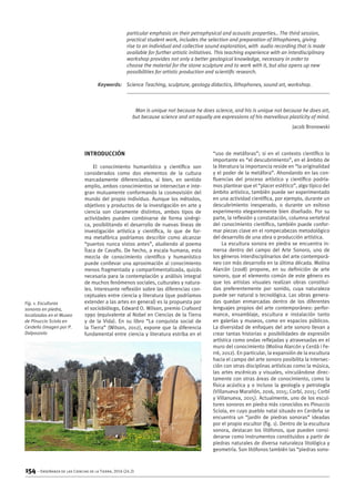 154 – Enseñanza de las Ciencias de la Tierra, 2016 (24.2)
Introducción
El conocimiento humanístico y científico son
considerados como dos elementos de la cultura
marcadamente diferenciados, si bien, en sentido
amplio, ambos conocimientos se intersectan e inte-
gran mutuamente conformando la cosmovisión del
mundo del propio individuo. Aunque los métodos,
objetivos y productos de la investigación en arte y
ciencia son claramente distintos, ambos tipos de
actividades pueden combinarse de forma sinérgi-
ca, posibilitando el desarrollo de nuevas líneas de
investigación artística y científica, lo que de for-
ma metafórica podríamos describir como alcanzar
“puertos nunca vistos antes”, aludiendo al poema
Ítaca de Cavafis. De hecho, a escala humana, esta
mezcla de conocimiento científico y humanístico
puede conllevar una aproximación al conocimiento
menos fragmentada y compartimentalizada, quizás
necesaria para la contemplación y análisis integral
de muchos fenómenos sociales, culturales y natura-
les. Interesante reflexión sobre las diferencias con-
ceptuales entre ciencia y literatura (que podríamos
extender a las artes en general) es la propuesta por
el sociobiólogo, Edward O. Wilson, premio Crafoord
1990 (equivalente al Nobel en Ciencias de la Tierra
y de la Vida). En su libro “La conquista social de
la Tierra” (Wilson, 2012), expone que la diferencia
fundamental entre ciencia y literatura estriba en el
“uso de metáforas”; si en el contexto científico lo
importante es “el descubrimiento”, en el ámbito de
la literatura la importancia reside en “la originalidad
y el poder de la metáfora”. Ahondando en las con-
fluencias del proceso artístico y científico podría-
mos plantear que el “placer estético”, algo típico del
ámbito artístico, también puede ser experimentado
en una actividad científica, por ejemplo, durante un
descubrimiento inesperado, o durante un exitoso
experimento elegantemente bien diseñado. Por su
parte, la reflexión y constatación, columna vertebral
del conocimiento científico, también puede confor-
mar piezas clave en el rompecabezas metodológico
del desarrollo de una obra o producción artística.
La escultura sonora en piedra se encuentra in-
mersa dentro del campo del Arte Sonoro, uno de
los géneros interdisciplinarios del arte contemporá-
neo con más desarrollo en la última década. Molina
Alarcón (2008) propone, en su definición de arte
sonoro, que el elemento común de este género es
que los artistas visuales realizan obras constitui-
das preferentemente por sonido, cuya naturaleza
puede ser natural o tecnológica. Las obras genera-
das quedan enmarcadas dentro de los diferentes
lenguajes propios del arte contemporáneo: perfor-
mance, ensamblaje, escultura e instalación tanto
en galerías y museos, como en espacios públicos.
La diversidad de enfoques del arte sonoro llevan a
crear tantas historias o posibilidades de expresión
artística como ondas reflejadas y atravesadas en el
muro del conocimiento (Molina Alarcón y Cerdà i Fe-
rré, 2012). En particular, la expansión de la escultura
hacia el campo del arte sonoro posibilita la intersec-
ción con otras disciplinas artísticas como la música,
las artes escénicas y visuales, vinculándose direc-
tamente con otras áreas de conocimiento, como la
física acústica y o incluso la geología y petrología
(Villanueva Marañón, 2016, 2015; Corbí, 2015; Corbí
y Villanueva, 2015). Actualmente, uno de los escul-
tores sonoros en piedra más conocidos es Pinuccio
Sciola, en cuyo pueblo natal situado en Cerdeña se
encuentra un “jardín de piedras sonoras” ideadas
por el propio escultor (fig. 1). Dentro de la escultura
sonora, destacan los litófonos, que pueden consi-
derarse como instrumentos constituidos a partir de
piedras naturales de diversa naturaleza litológica y
geometría. Son litófonos también las “piedras sono-
particular emphasis on their petrophysical and acoustic properties.. The third session,
practical student work, includes the selection and preparation of lithophones, giving
rise to an individual and collective sound exploration, with audio recording that is made
available for further artistic initiatives. This teaching experience with an interdisciplinary
workshop provides not only a better geological knowledge, necessary in order to
choose the material for the stone sculpture and to work with it, but also opens up new
possibilities for artistic production and scientific research.
	 Keywords: 	 Science Teaching, sculpture, geology didactics, lithophones, sound art, workshop.
Man is unique not because he does science, and his is unique not because he does art,
but because science and art equally are expressions of his marvellous plasticity of mind.
Jacob Bronowski
Fig. 1. Esculturas
sonoras en piedra,
localizadas en el Museo
de Pinuccio Sciola en
Cerdeña (imagen por P.
Dalpozzolo
 